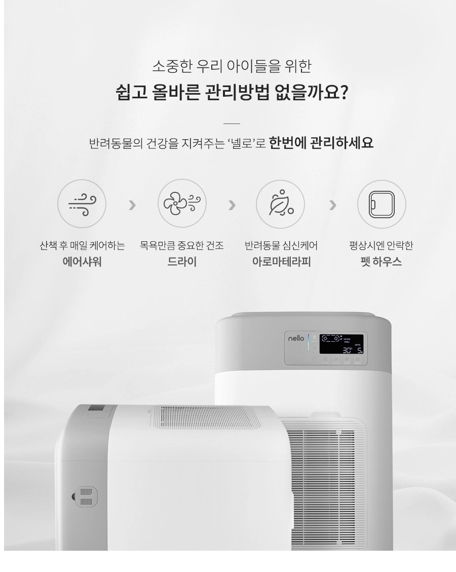 소중한 우리 아이들을 위한 쉽고 올바른 관리방법 없을까요? 반려동물의 건강을 지켜주는 '넬로'로 한번에 관리하세요 산책 후 매일 케어하는 에어샤워 > 목욕만큼 중요한 건조 드라이 > 반려동물 심신케어 아로마테라피 > 평상시엔 안락한 펫 하우스 nello 30 S