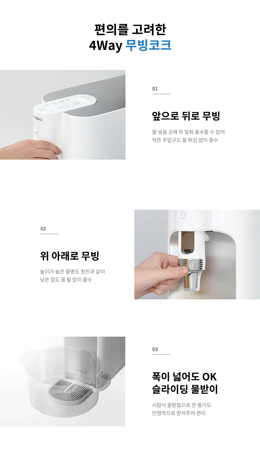 02 편의를 고려한 4Way 무빙코크 앞으로 뒤로 무빙 물 넣을 곳에 딱 맞춰 출수할 수 있어 작은 주입구도 물 튀김 없이 출수 03 위 아래로 무빙 높이가 높은 물병도 찻잔과 같이 낮은 컵도 물 됨 없이 출수 01 폭이 넓어도 OK 슬라이딩 물받이 서랍식 물받침으로 큰 용기도 안정적으로 받쳐주어 편리