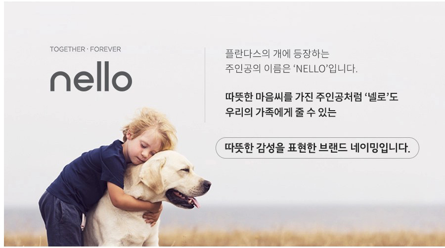 TOGETHER FOREVER nello 플란다스의 개에 등장하는 주인공의 이름은 'NELLO'입니다. 따뜻한 마음씨를 가진 주인공처럼 '넬로'도 우리의 가족에게 줄 수 있는 따뜻한 감성을 표현한 브랜드 네이밍입니다.