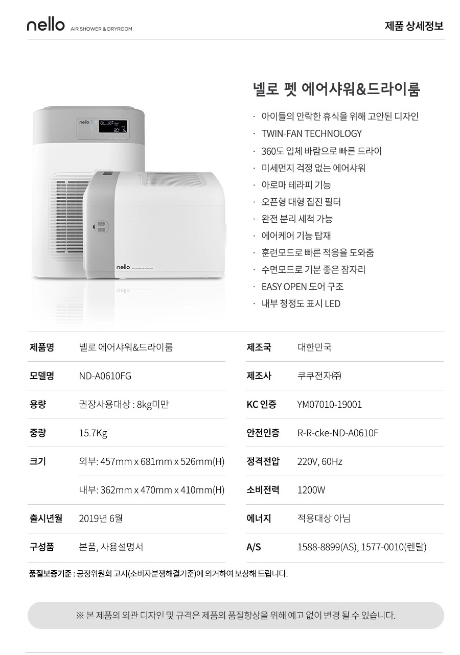 nello AIR SHOWER & DRYROOM nello 제품 상세정보 넬로 펫 에어샤워&드라이룸 아이들의 안락한 휴식을 위해 고안된 디자인 TWIN-FAN TECHNOLOGY 360도 입체 바람으로 빠른 드라이 미세먼지 걱정 없는 에어샤워 아로마 테라피 기능 오픈형 대형 집진 필터 완전 분리 세척 가능 에어케어 기능 탑재 훈련모드로 빠른 적응을 도와줌 수면모드로 기분 좋은 잠자리 EASY OPEN 도어 구조 내부 청정도 표시 LED 제품명 넬로 에어샤워&드라이룸 제조국 대한민국 모델명 ND-A0610FG 제조사 쿠쿠전자(주) 용량 권장사용대상 : 8kg미만 KC 인증 YM07010-19001 중량 15.7Kg 안전인증 R-R-cke-ND-A0610F 크기 외부: 457mm x 681mm x 526mm(H) 정격전압 220V, 60Hz 내부: 362mm x 470mm x 410mm(H) 소비전력 1200W 출시년월 2019년 6월 에너지 적용대상 아님 구성품 본품, 사용설명서 A/S 1588-8899(AS), 1577-0010(렌탈) 품질보증기준 : 공정위원회 고시(소비자분쟁해결기준)에 의거하여 보상해 드립니다. ※ 본 제품의 외관 디자인 및 규격은 제품의 품질향상을 위해 예고 없이 변경 될 수 있습니다.