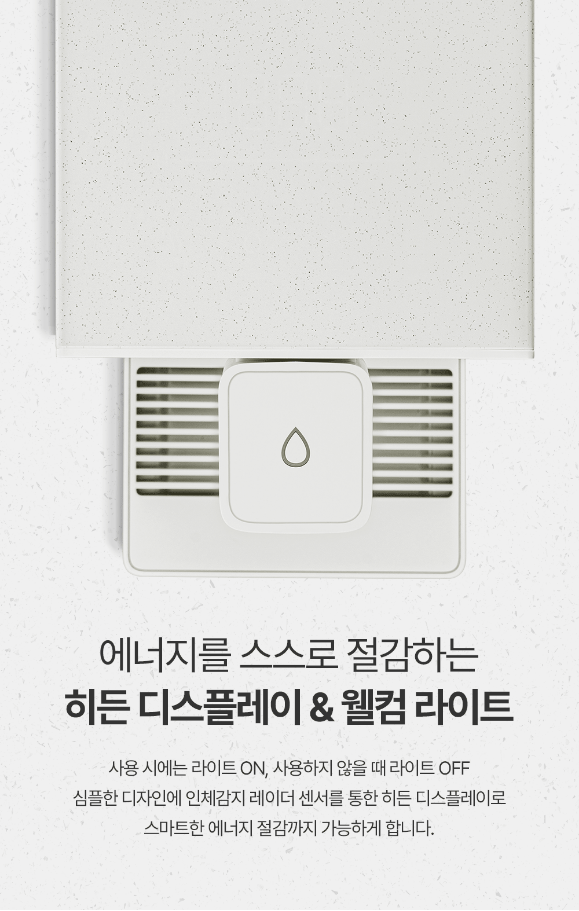 에너지를 스스로 절감하는 히든 디스플레이 & 웰컴 라이트 사용 시에는 라이트 ON, 사용하지 않을 때 라이트 OFF 심플한 디자인에 인체감지 레이더 센서를 통한 히든 디스플레이로 스마트한 에너지 절감까지 가능하게 합니다.