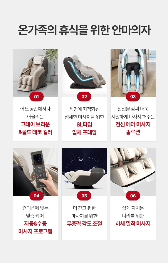 어느 공간에서나 어울리는 그레이 브라운&골드데코 컬러 체형에 최적화된 섬세한 마사지를 위한 SL타입 입체 프레임 전신을 감싸 더욱 시원하게 마사지 해주는 전신 에어 마사지 솔루션 컨디션에 맞는 맞춤 케어 자동&수동 마사지 프로그램 더 깊고 편한 마사지를 위한 무중력 각도 조절 쉽게 지치는 다리를 위한 하체 밀착 마사지