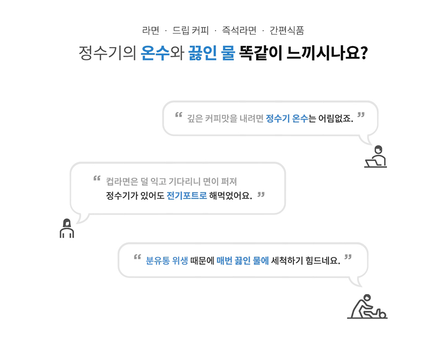 라면 드립 커피 즉석라면 간편식품 정수기의 온수와 끓인 물 똑같이 느끼시나요? "깊은 커피맛을 내려면 정수기 온수는 어림없죠." "컵라면은 덜 익고 기다리니 면이 퍼져 정수기가 있어도 전기포트로 해먹었어요." "분유통 위생 때문에 매번 끓인 물에 세척하기 힘드네요. 39