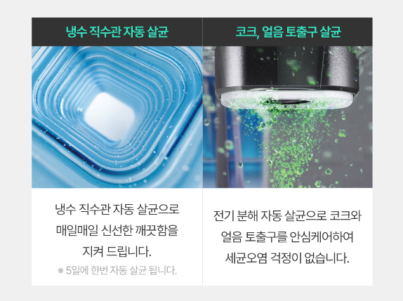 냉수 직수관 자동 살균 냉수 직수관 자동 살균으로 매일매일 신선한 깨끗함을 지켜 드립니다. *5일에 한번 자동 살균 됩니다. 코크, 얼음 토출구 살균 전기 분해 자동 살균으로 코크와 얼음 토출구를 안심케어하여 세균오엽 걱정이 없습니다.
