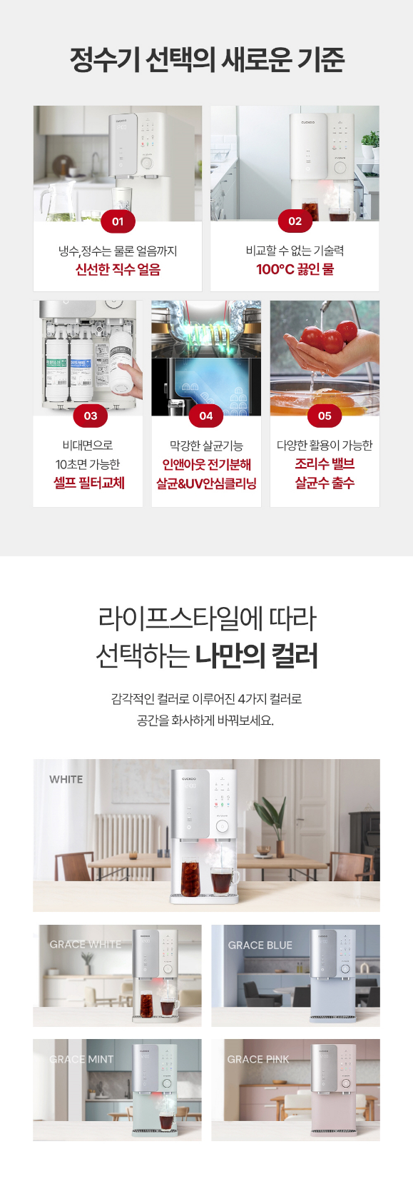 정수기 선택의 새로운 기준 냉수,정수는 물론 얼음까지 신선한 직수 얼음 비교할 수 없는 기술력 100°C 끓인 물 비대면으로 10초면 가능한 셀프필터교체 막강한 살균기능 인앤아웃 전기분해 살균&UV안심클리닝 다양한 활용이 가능한 조리수 밸브 살균수 출수 라이프스타일에 따라 선택하는 나만의 컬러 감각적인 컬러로 이루어진 4가지 컬러로 공간을 화사하게 바꿔보세요.