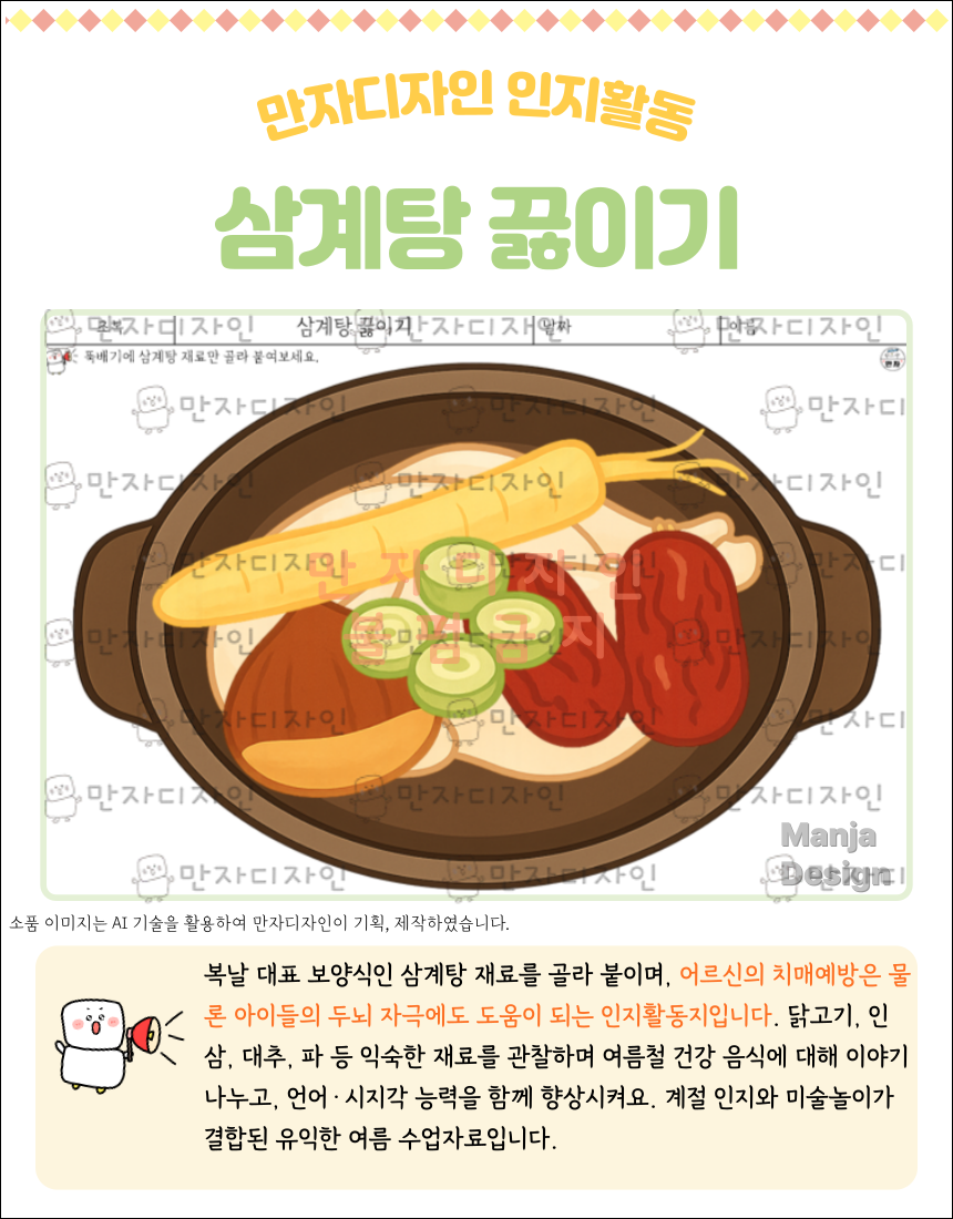 커다란 뚝배기 안에 삼계탕 재료들이 담겨 있다. 통닭을 중심으로 인삼, 대추, 밤, 파가 보기 좋게 올려져 있으며, 국물은 연한 갈색으로 끓는 듯한 느낌을 표현함. 상단에는 ‘삼계탕 끓이기’라는 제목과 함께 “뚝배기에 삼계탕 재료만 골라 붙여보세요.”라는 안내 문구가 있다. 이 활동지는 오려붙이기 중심의 시지각 및 언어 인지 훈련용이다.
