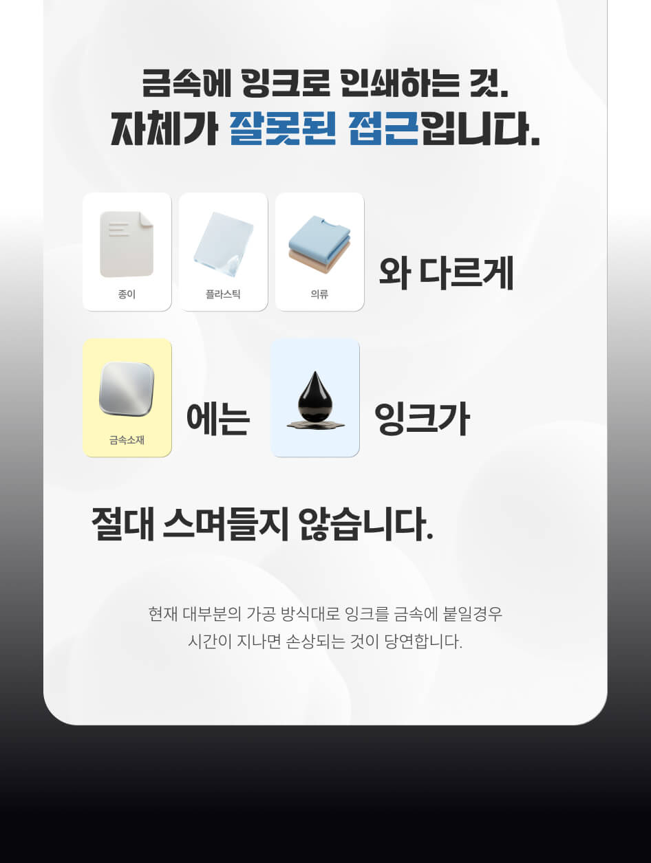 금속에 잉크로 인쇄하는 것. 자체가 잘못된 접근입니다. 종이, 플라스틱, 의류와 다르게 금속소재에는 잉크가 절대 스며들지 않습니다. 현재 대부분의 가공 방식대로 잉크를 금속에 붙일 경우 시간이 지나면 손상되는 것이 당연합니다.
