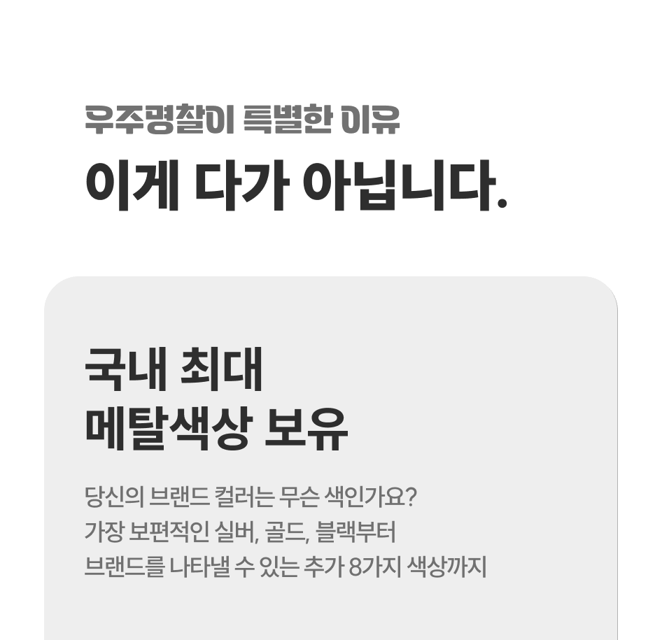 우주명찰이 특별한 이유, 이게 다가 아닙니다. 국내 최대 메탈색상 보유. 당신의 브랜드 컬러는 무슨 색인가요? 가장 보편적인 실버, 골드, 블랙부터 브랜드를 나타낼 수 있는 추가 8가지 색상까지.