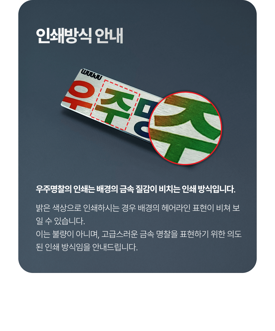 우주명찰의 인쇄는 배경의 금속 질감이 비치는 인쇄 방식입니다. 밝은 색상으로 인쇄하시는 경우 배경의 헤어라인 표현이 비쳐 보일 수 있습니다.