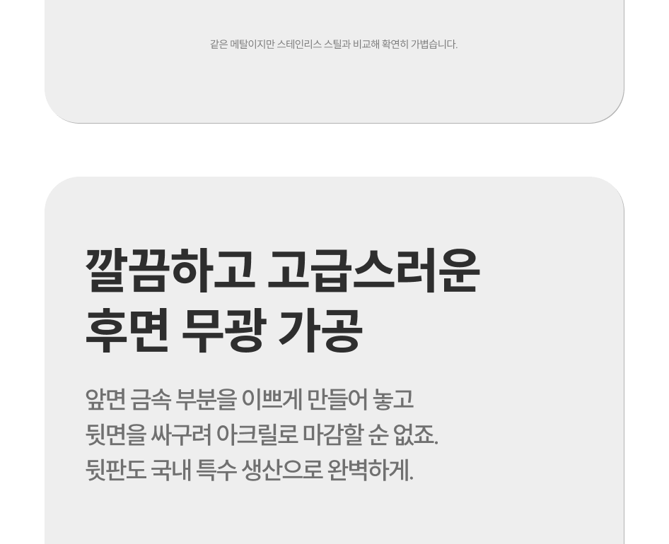 깔끔하고 고급스러운 후면 무광 가공, 앞면 금속부분을 이쁘게 만들어놓고 뒷면을 싸구려 아크릴로 마감할 순 없죠. 뒷판도 국내 특수 생산으로 완벽하게.