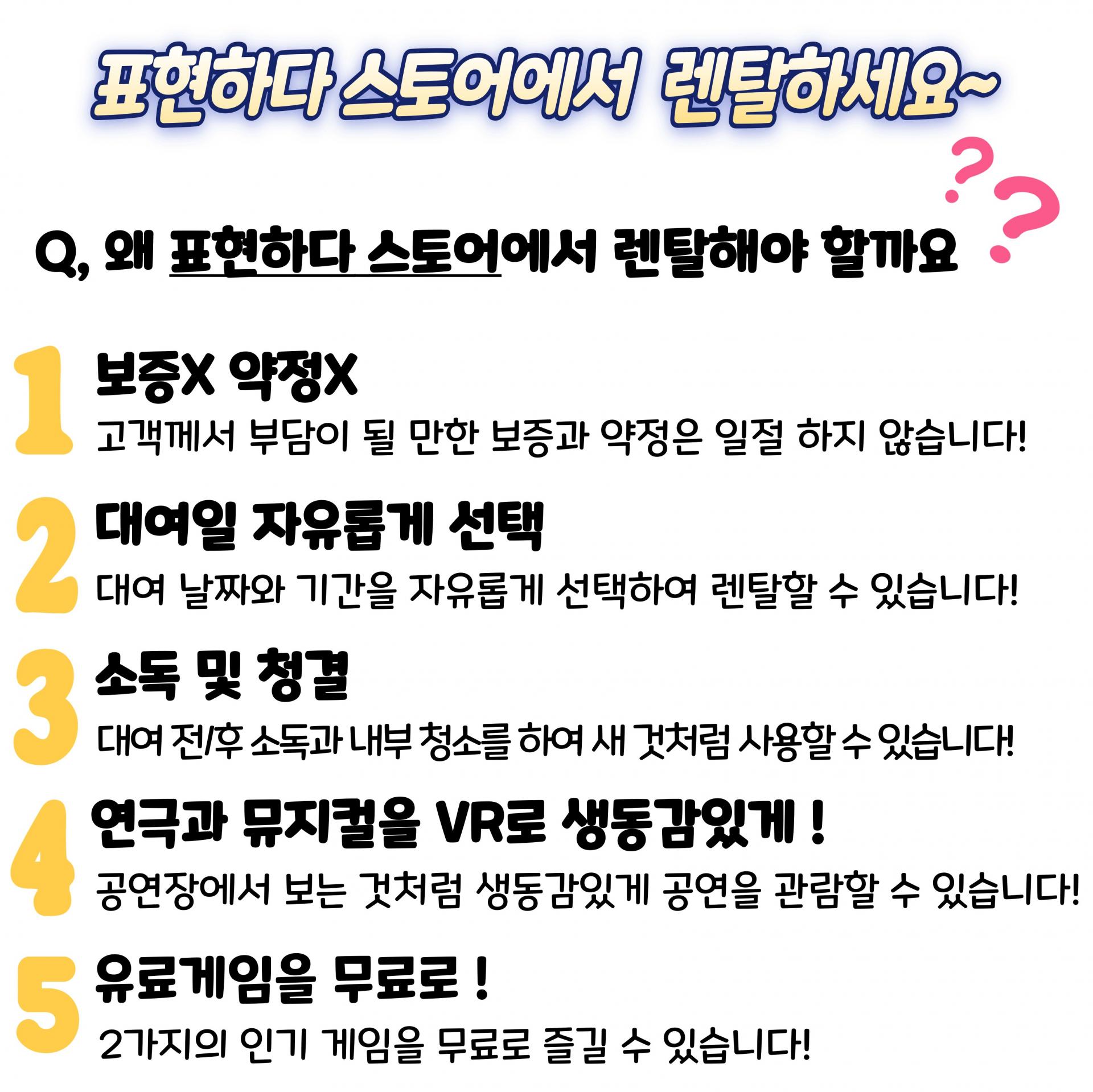 표현하다 스토어에서 렌탈하세요. 왜 표현하다 스토어에서 렌탈해야 할까요? 1 보증 X, 약정 X. 고객께서 부담이 될 만한 보증과 약정은 일절 하지 않습니다. 2 대여일 자유롭게 선택. 대여 날짜와 기간을 자유롭게 선택하여 렌탈할 수 있습니다! 3 소독 및 청결 대여 전, 후 소독과 내부 청소를 하여 새 것처럼 사용할 수 있습니다! 4 연극과 뮤지컬을 VR로 생동감있게! 공연장에서 보는 것처럼 생동감있게 공연을 관람할 수 있습니다! 5 유료게임을 무료로! 두 가지의 인기 게임을 무료로 즐길 수 있습니다.