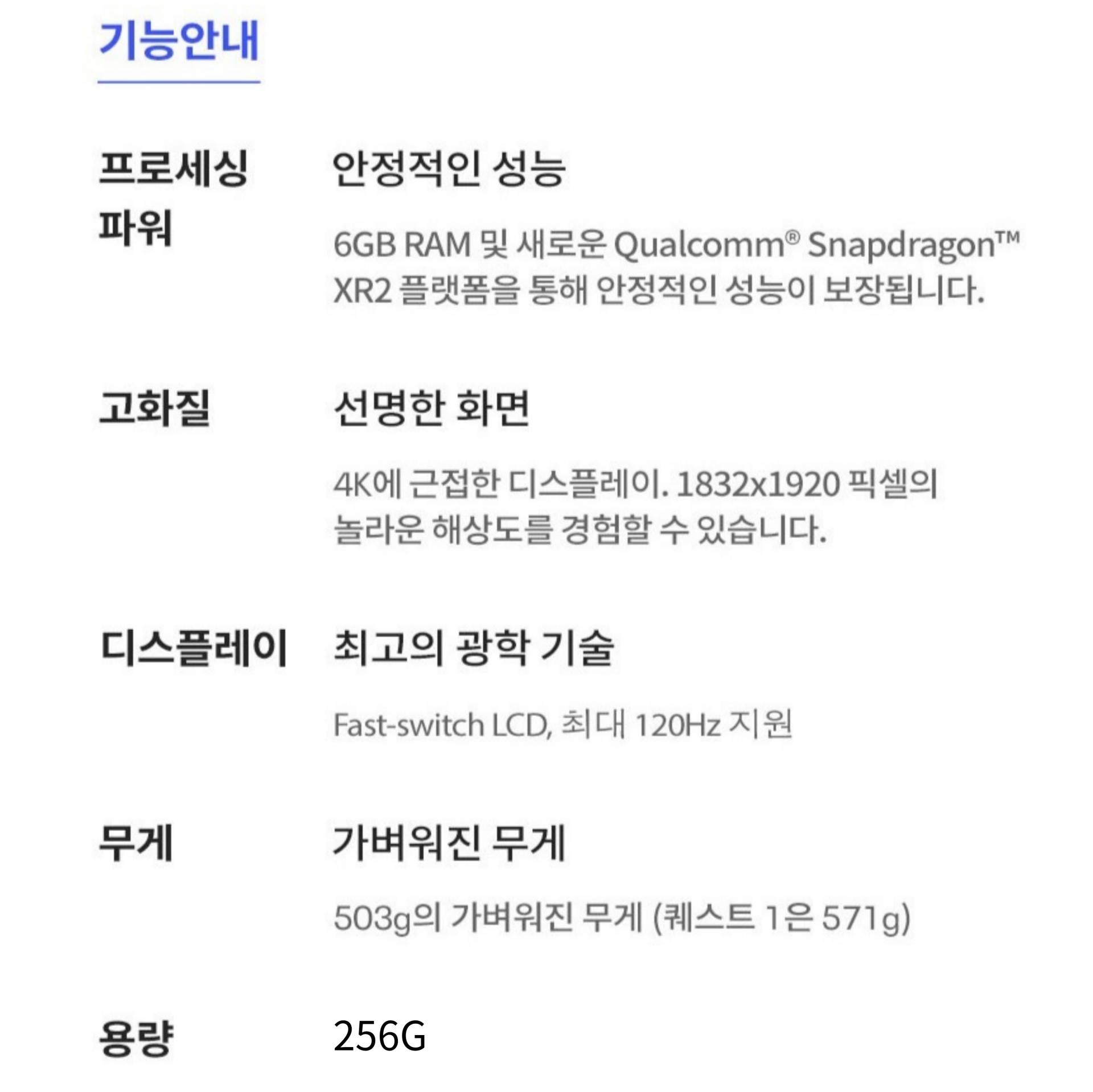 기능안내. 안정적인 성능의 프로세싱 파워. 6GB RAM 및 새로운 Qualcomm Snapdragon XR2 플랫폼을 통해 안정적인 성능이 보장됩니다. 고화질의 선명한 화면. 포K에 근접한 디스플레이. 1832 곱하기 1920 픽셀의 놀라운 해상도를 경험할 수 있습니다. 최고의 광학 기술이 적용된 디스플레이. Fast-switch LCD, 최대 120헤르츠 지원. 530그램의 가벼워진 무게(퀘스트 1은 571그램). 용량은 256기가바이트.