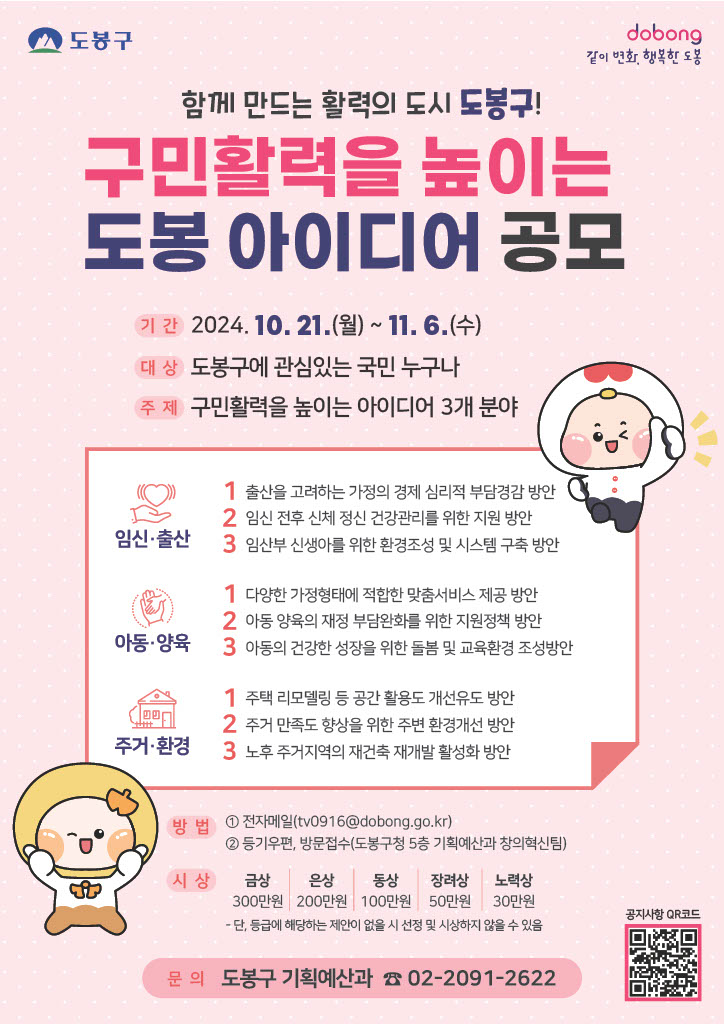 함께 만드는 활력의 도시 도봉구! 구민활력을 높이는 도봉 아이디어  ○ 공모 기간 : 2024. 10. 21.(월) ~ 11. 6.(수)  ○ 대상 : 도봉구에 관심있는 국민 누구나  ○ 주제 : 구민활력을 높이는 아이디어 3개 분야      (분야1) 임신·출산       1-1. 출산을 고려하는 가정의 경제 심리적 부담경감 방안        1-2. 임신 전후 신체 정신 건강관리를 위한 지원 방안        1-3. 임산부 신생아를 위  한 환경조성 및 시스템 구축 방안     (분야2) 아동·양육       2-1. 다양한 가정형태에 적합한 맞춤서비스 제공 방안        2-2. 아동 양육의 재정 부담완화를 위한 지원정책 방안        2-3. 아동의 건강한 성장을 위한 돌봄 및 교육환경 조성방안     (분야3) 주거·환경       3-1. 주거·환경 주택 리모델링 등 공간 활용도 개선유도 방안       3-2. 주거 만족도 향상을 위한 주변 환경개선 방안       3-3. 노후 주거지역의 재건축 재개발 활성화 방안   ○ 문의 : 도봉구 기획예산과 ☎ 02-2091-2622   ○ 공지사항 QR코드 : https://www.dobong.go.kr/bbs.asp?bmode=D&pcode=12730879&code=10008769