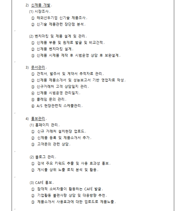 4) 홍보관리 (1) 홈페이지 관리 ① 신규 거래처 설치현장 업로드 ② 신제품 등록 및 제품소개서 추가 ③ 고객문의 관련 상담 (2) 블로그 관리 ① 검색 주요 키워드 추출 및 사용 효과성 홍보 ② 게시물 상위 노출 로직 분석 및 활용 (3) CAFÉ 홍보 ① 잠재적 소비자들이 활동하는 CAFÉ 발굴 ② 기업활동 불편사항 상담 및 대응방향 추천 ③ 제품소개서 사용효과에 대한 업로드로 제품노출