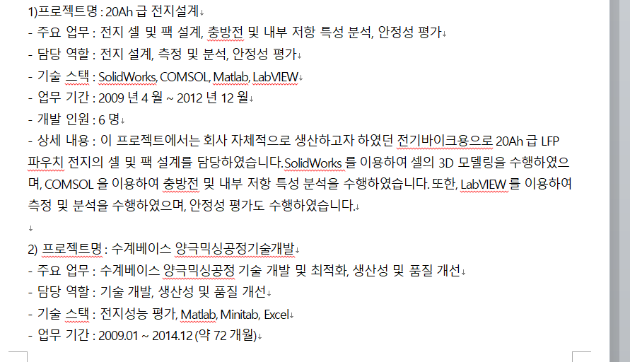 2017년 1월 ~ 2019년 12월) - 개발 인원: 10명 (생산 라인 설계팀 3명, 공정 최적화팀 2명, 자동화 기술팀 2명, 생산 관리 시스템 개발팀 3명) 상세 내용: 100MAh급 이차전지 전극 생산 라인 설계 및 구축 생산 라인 구축을 위한 기술 검증, 기술 개발, 기술 이전 등을 수행 생산 라인에서 발생할 수 있는 문제점 및 개선 사항 파악 후 조치 및 개선 생산 라인의 생산성 및 품질을 향상시키기 위해 공정 최적화 