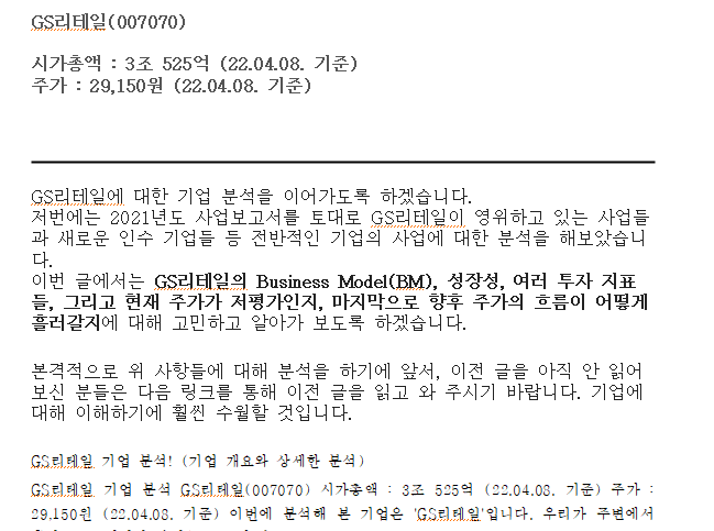 GS리테일(007070)시가총액 : 3조 525억 (22.04.08. 기준)주가 : 29,150원 (22.04.08. 기준)   GS리테일에 대한 기업 분석을 이어가도록 하겠습니다.저번에는 2021년도 사업보고서를 토대로 GS리테일이 영위하고 있는 사업들과 새로운 인수 기업들 등 전반적인 기업의 사업에 대한 분석을 해보았습니다.이번 글에서는&nbsp;GS리테일의 Business Model(BM), 성장성, 여러 투자 지표들, 그리고 현재 주가가 저평가인지, 마지막으로 향후 주가의 흐름이 어떻게 흘러갈지에 대해 고민하고 알아가 보도록 하겠습니다. 본격적으로 위 사항들에 대해 분석을 하기에 앞서, 이전 글을 아직 안 읽어보신 분들은 다음 링크를 통해 이전 글을 읽고 와 주시기 바랍니다. 기업에 대해 이해하기에 훨씬 수월할 것입니다.