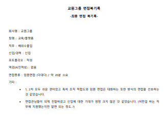 회사명 : 교원그룹 팀명 : 교육/플랫폼 직무 : 해외수출입 신입/경력 : 신입 포트폴리오 : 작성 역검(AI인적성) : 없음 면접종류 : 임원면접 (다대다) / 약 20분 소요 기타 : • 1, 2차 모두 쉬운 편이었고 특히 조직 적합도와 임원 면접은 대화하는 듯한 방식의 면접을 선호하는 것 같았습니다. • 면접관님들이 되게 친절하셨고 신입에 대한 기대가 엄청 크지 않은 것 같았습니다. (어떤걸 하는 직 무에 지원했는지만 알면 되는 정도..?)