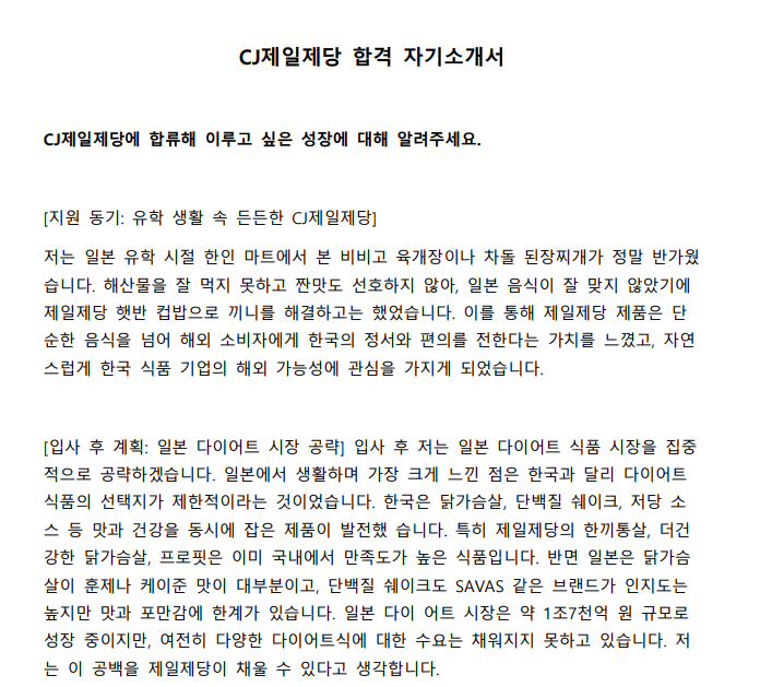 CJ제일제당에 합류해 이루고 싶은 성장에 대해 알려주세요. [지원 동기: 유학 생활 속 든든한 CJ제일제당] 저는 일본 유학 시절 한인 마트에서 본 비비고 육개장이나 차돌 된장찌개가 정말 반가웠 습니다. 해산물을 잘 먹지 못하고 짠맛도 선호하지 않아, 일본 음식이 잘 맞지 않았기에 제일제당 햇반 컵밥으로 끼니를 해결하고는 했었습니다. 이를 통해 제일제당 제품은 단 순한 음식을 넘어 해외 소비자에게 한국의 정서와 편의를 전한다는 가치를 느꼈고, 자연 스럽게 한국 식품 기업의 해외 가능성에 관심을 가지게 되었습니다. [입사 후 계획: 일본 다이어트 시장 공략] 입사 후 저는 일본 다이어트 식품 시장을 집중 적으로 공략하겠습니다. 일본에서 생활하며 가장 크게 느낀 점은 한국과 달리 다이어트 식품의 선택지가 제한적이라는 것이었습니다. 한국은 닭가슴살, 단백질 쉐이크, 저당 소 스 등 맛과 건강을 동시에 잡은 제품이 발전했 습니다. 특히 제일제당의 한끼통살, 더건 강한 닭가슴살, 프로핏은 이미 국내에서 만족도가 높은 식품입니다. 반면 일본은 닭가슴 살이 훈제나 케이준 맛이 대부분이고, 단백질 쉐이크도 SAVAS 같은 브랜드가 인지도는 높지만 맛과 포만감에 한계가 있습니다. 일본 다이 어트 시장은 약 1조7천억 원 규모로 성장 중이지만, 여전히 다양한 다이어트식에 대한 수요는 채워지지 못하고 있습니다. 저 는 이 공백을 제일제당이 채울 수 있다고 생각합니다. 