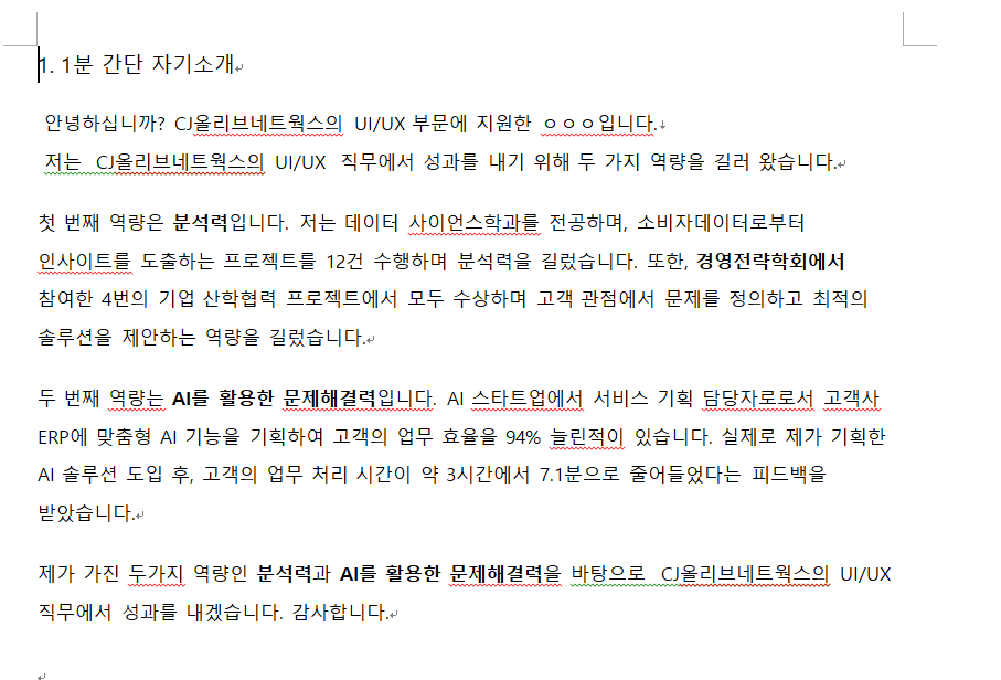 물음표살인마라고 부름. 실제로 IT 스타트업에서 고객사가 수익성 관점에서 회의적이어서 계약이 무산될뻔한 프로젝트가 있었는데 고객을 설득하기위해 고객의 업무 프로세스에서 어떤 painpoint가 있고 어떤 잠재된 니즈가 있는지 알아보기위해  고객사 회사에 직접 찾아간적이 있음. 현장에서 실제로 고객의 업무를 직접해보며 고객사가 단돈 10원의 계산을 잘못해 10만원의 수수료를 내고 있어 휴먼에러에 대한 painpoint가 있다는 점을 찾아내서 이를 기반으로 제안서를 전면 수정해 계약을 성공적으로 수주시킨 적이 있음. 실제로 계약 성사후 직접 기획한 AI 솔루션으로 고객사의 업무 효율을 96%(3시간→7.1분)가량 높인적있음. 앞으로 CJ에서도 고객이 어떤 부분에서 painpoint를 느끼는지 집요하게 찾아내서 해결하는 ui/ux 담당자가 되겠음음