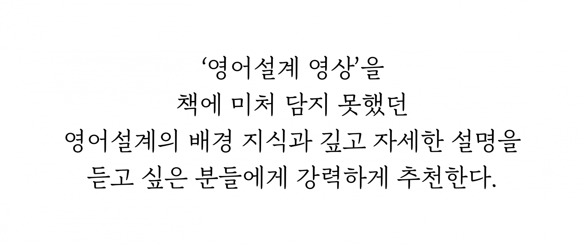‘영어설계 영상’을   책에 미처 담지 못했던 영어설계의 배경 지식과 깊고 자세한 설명을  듣고 싶은 분들에게 강력하게 추천한다.  