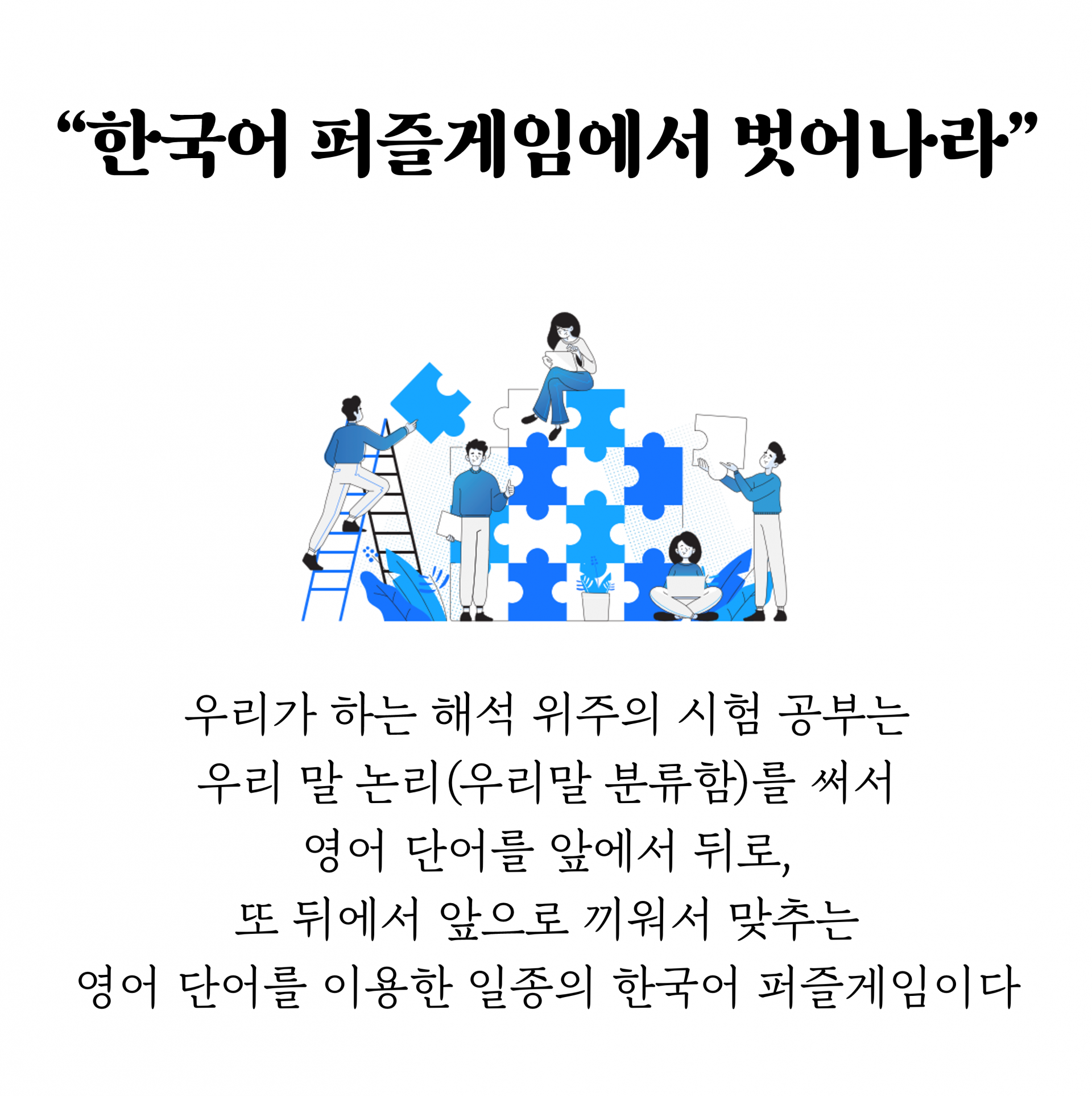 “한국어 퍼즐게임에서 벗어나라”        우리가 하는 해석 위주의 시험 공부는  우리 말 논리(우리말 분류함)를 써서  영어 단어를 앞에서 뒤로, 또 뒤에서 앞으로 끼워서 맞추는  영어 단어를 이용한 일종의 한국어 퍼즐게임이다