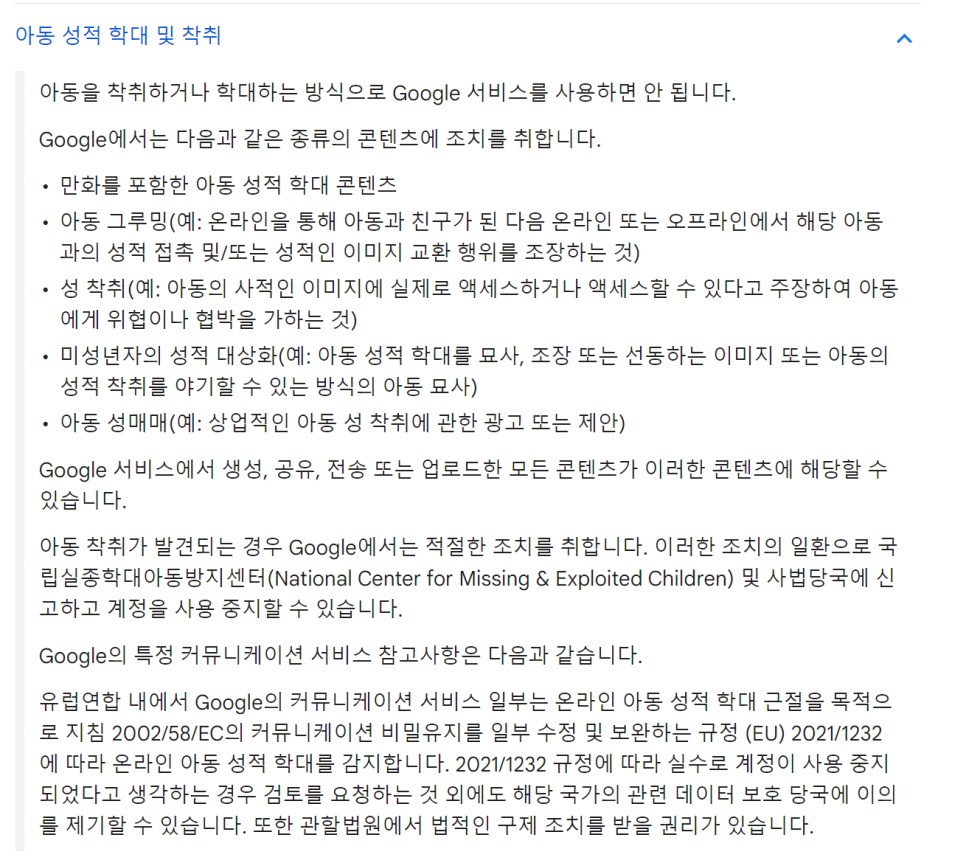 아동을 착취하거나 학대하는 방식으로 Google 서비스를 사용하면 안 됩니다.  Google에서는 다음과 같은 종류의 콘텐츠에 조치를 취합니다.  만화를 포함한 아동 성적 학대 콘텐츠 아동 그루밍(예: 온라인을 통해 아동과 친구가 된 다음 온라인 또는 오프라인에서 해당 아동과의 성적 접촉 및/또는 성적인 이미지 교환 행위를 조장하는 것) 성 착취(예: 아동의 사적인 이미지에 실제로 액세스하거나 액세스할 수 있다고 주장하여 아동에게 위협이나 협박을 가하는 것) 미성년자의 성적 대상화(예: 아동 성적 학대를 묘사, 조장 또는 선동하는 이미지 또는 아동의 성적 착취를 야기할 수 있는 방식의 아동 묘사) 아동 성매매(예: 상업적인 아동 성 착취에 관한 광고 또는 제안) Google 서비스에서 생성, 공유, 전송 또는 업로드한 모든 콘텐츠가 이러한 콘텐츠에 해당할 수 있습니다.  아동 착취가 발견되는 경우 Google에서는 적절한 조치를 취합니다. 이러한 조치의 일환으로 국립실종학대아동방지센터(National Center for Missing & Exploited Children) 및 사법당국에 신고하고 계정을 사용 중지할 수 있습니다.