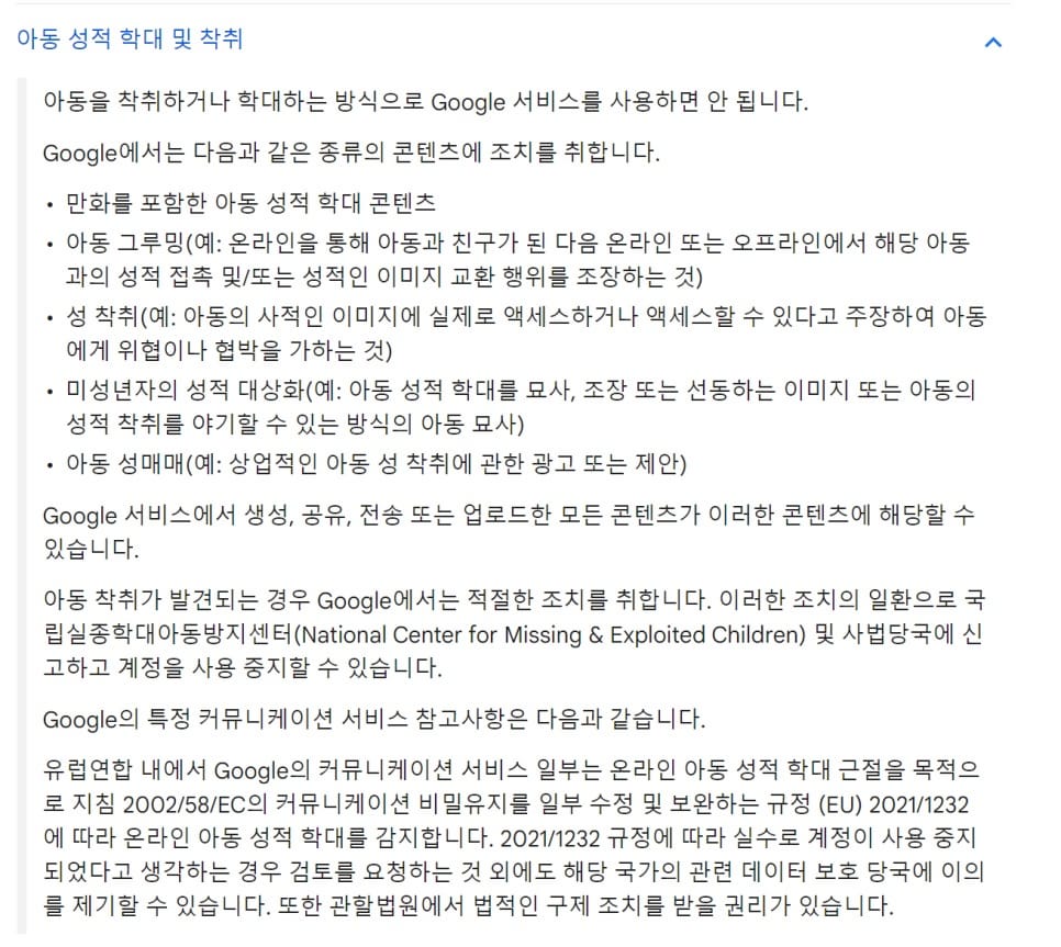 아동을 착취하거나 학대하는 방식으로 Google 서비스를 사용하면 안 됩니다.  Google에서는 다음과 같은 종류의 콘텐츠에 조치를 취합니다.  만화를 포함한 아동 성적 학대 콘텐츠 아동 그루밍(예: 온라인을 통해 아동과 친구가 된 다음 온라인 또는 오프라인에서 해당 아동과의 성적 접촉 및/또는 성적인 이미지 교환 행위를 조장하는 것) 성 착취(예: 아동의 사적인 이미지에 실제로 액세스하거나 액세스할 수 있다고 주장하여 아동에게 위협이나 협박을 가하는 것) 미성년자의 성적 대상화(예: 아동 성적 학대를 묘사, 조장 또는 선동하는 이미지 또는 아동의 성적 착취를 야기할 수 있는 방식의 아동 묘사) 아동 성매매(예: 상업적인 아동 성 착취에 관한 광고 또는 제안) Google 서비스에서 생성, 공유, 전송 또는 업로드한 모든 콘텐츠가 이러한 콘텐츠에 해당할 수 있습니다.  아동 착취가 발견되는 경우 Google에서는 적절한 조치를 취합니다. 이러한 조치의 일환으로 국립실종학대아동방지센터(National Center for Missing & Exploited Children) 및 사법당국에 신고하고 계정을 사용 중지할 수 있습니다.