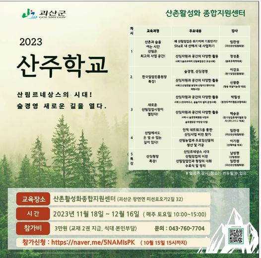 문구: '괴산군 산촌활성화 종합지원센터 교육과정 주요내용 산촌과 숲을 강사 산림임업은 위기이며 기회인가? 5ha로 산림은 최고의 공간! 임찬성 (괴산군산림협회장) 공간의 다양한 1(슬로우파머 산림복합공간조성사례) 정성훈 (슬로우파이대표) 2023 산주학교 산림르네상스의 시대! 숲경영 새로운 길을 열다. 한국임업진흥원장 특강! 산림경영 산림자원과공 (한국임업진흥원장) 체험사업) 공간의 다양한 새로운 산림임업시장이 열린다! 박칠성 (동상투께비협동조합대표) 산림자원과공간 슬속캡정장야영 적네트워크를 산림에서도 돈벌수있는 수있는 (괴산군산림협회장) 산림청장 산림농업과 주요임산물의 및가공 산림르네상스 시대 산림임업의 산림임업인과 (산체마을 대표) 남성현 (상팀청장) (괴산군산림협회장) 일정과 변동될수 있음. 시간 교육장소 산촌활성화종합지원센터 (괴산군 장연면 미선로오가2길 32) 2023년 11월 18일 12월 16일 (매주 토요일 10:00~15:00) 3만원 (교재 2권 지급, 식대 본인부담) 문의:043-760-7704 참가비 참가신청 https://naver.me/5NAMIsPK (10월 15일 15시까지)'의 이미지일 수 있음