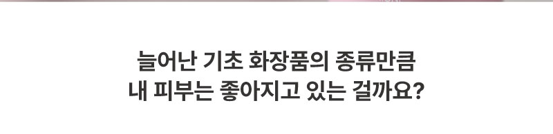 늘어나는 기초화장품의 종류만큼 내 피부는 좋아지고 있는 걸까요?
