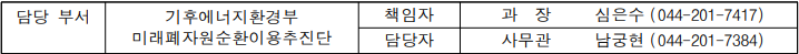 담당 부서  기후에너지환경부  미래폐자원순환이용추진단  책임자  과  장   심은수  (044-201-7417)  담당자  사무관  남궁현  (044-201-7384)