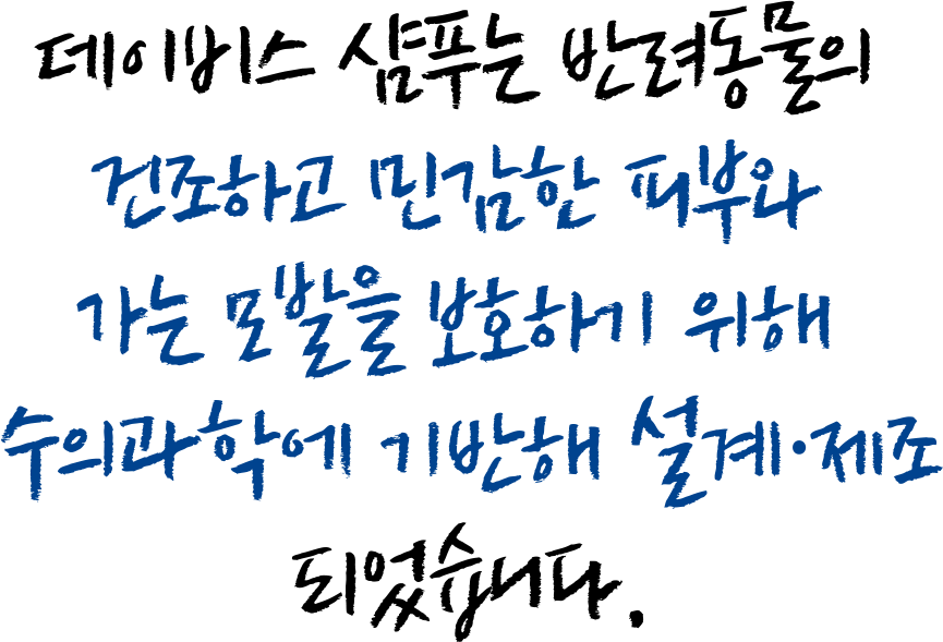 데이비스 샴푸는 반려동물의 건조하고 민감한 피부와 가는 모발을 보호하기 위해 수의과학에 기반해 설계·제조되었습니다.