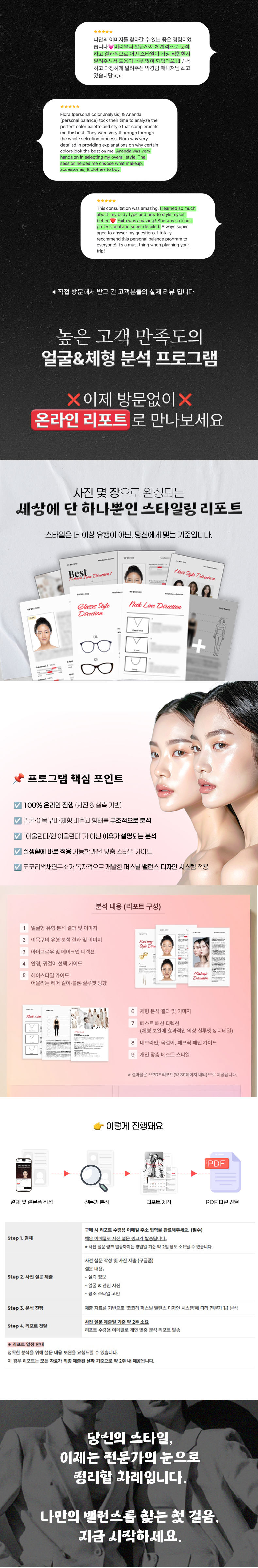 온라인 얼굴 & 체형 분석ㅣ퍼스널 밸런스 디자인 프로그램 사진·실측 기반 1:1 맞춤 분석 리포트 유행이 아닌, 내 얼굴과 체형의 ‘균형 구조’를 기준으로 정리하는 스타일 솔루션 📌 프로그램 핵심 포인트 ✔ 100% 온라인 진행 (사진 & 실측 기반) ✔ 얼굴·이목구비·체형 비율과 형태를 구조적으로 분석 ✔ “어울린다/안 어울린다”가 아닌 이유가 설명되는 분석 ✔ 실생활에 바로 적용 가능한 개인 맞춤 스타일 가이드 ✔ 코코리색채연구소가 독자적으로 개발한 퍼스널 밸런스 디자인 시스템 적용 🧑🏫 이런 분들께 추천드려요 쇼핑, 코디, 헤어·메이크업 선택 기준이 필요한 분 컨설팅 결과를 정리된 리포트로 오래 활용하고 싶은 분 방문 없이도 전문적인 분석을 받고 싶은 분 온라인 얼굴 & 체형 분석ㅣ퍼스널 밸런스 디자인 프로그램 300,000원 240,000원 온라인 얼굴 & 체형 분석 진행 프로세스 Step 1. 결제 구매 시 리포트 수령용 이메일 주소 입력을 완료해주세요. (필수) 해당 이메일로 사전 설문 링크가 발송됩니다. ※ 사전 설문 링크 발송까지는 영업일 기준 약 2일 정도 소요될 수 있습니다. Step 2. 사전 설문 제출 사전 설문 작성 및 사진 제출 (구글폼) 설문 내용: - 실측 정보 - 얼굴 & 전신 사진 - 평소 스타일 고민 Step 3. 분석 진행 제출 자료를 기반으로 '코코리 퍼스널 밸런스 디자인 시스템'에 따라 전문가 1:1 분석 Step 4. 리포트 전달 사전 설문 제출일 기준 약 2주 소요 리포트 수령용 이메일로 개인 맞춤 분석 리포트 발송 ※ 리포트 일정 안내 정확한 분석을 위해 설문 내용 보완을 요청드릴 수 있습니다. 이 경우 리포트는 모든 자료가 최종 제출된 날짜 기준으로 약 2주 내 제공됩니다.