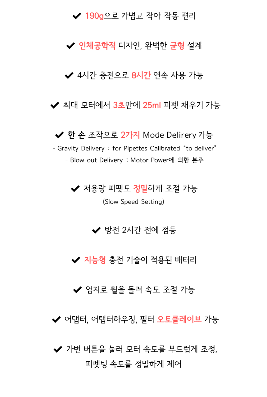 190g으로 가볍고 작아 작동 편리 / 인체공학적 디자인, 완벽한 균형 설계 / 4시간 충전으로 8시간 연속 사용 가능 / 최대 모터에서 3초만에 25ml 피펫 채우기 가능 / 한 손 조작으로 2가지 Mode Delirery 가능 - Gravity Delivery for Pipettes Calibrated "to deliver" - Blow-out Delivery: Motor Power에 의한 분주 / 저용량 피펫도 정밀하게 조절 가능(Slow Speed Setting) / 방전 2시간 전에 점등 / 지능형 충전 기술이 적용된 배터리 / 엄지로 휠을 돌려 속도 조절 가능 / 어댑터, 어댑터하우징, 필터 오토클레이브 가능 / 가변 버튼을 눌러 모터 속도를 부드럽게 조정, 피펫팅 속도를 정밀하게 제어