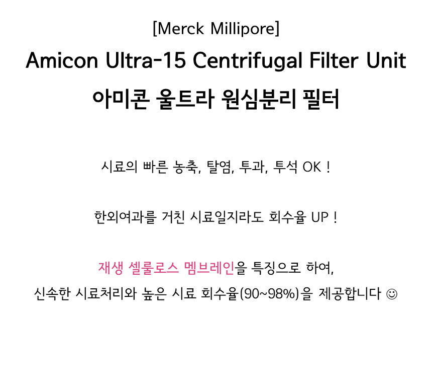 시료의 빠른 농축, 탈염, 투과, 투석 OK! 한외여과를 거친 시료일지라도 회수율 UP! 재생 셀룰로스 멤브레인을 특징으로 하여, 신속한 시료처리와 높은 시료 회수율(90~98%)을 제공하는 머크 아미콘 울트라 원심불리 필터 Merck Millipore Amicon® Ultra-15 Centrifugal Filter Unit