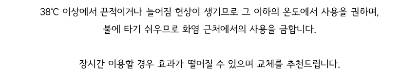 38℃ 이상에서 끈적이거나 늘어짐 현상이 생기므로 그 이하의 온도에서 사용을 권하며, 불에 타기 쉬우므로 화염 근처에서의 사용을 금합니다. 장시간 이용할 경우 효과가 떨어질 수 있으며 교체를 추천드립니다.