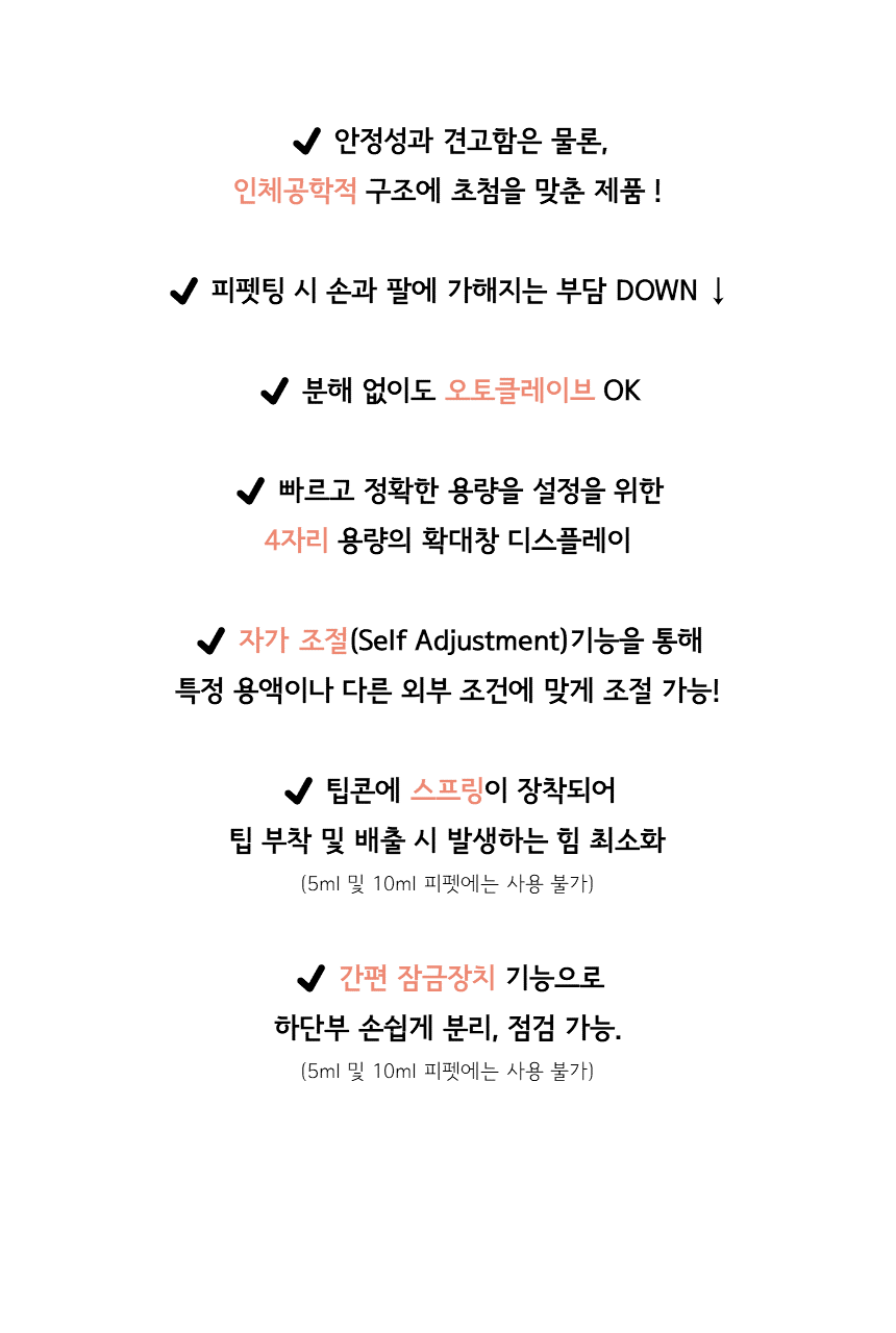 ✔ 안정성과 견고함은 물론, 인체공학적 구조에 초첨을 맞춘 제품 !  ✔ 피펫팅 시 손과 팔에 가해지는 부담 DOWN ↓  ✔ 분해 없이도 오토클레이브 OK  ✔ 빠르고 정확한 용량을 설정을 위한 4자리 용량의 확대창 디스플레이  ✔ 자가 조절(Self Adjustment)기능을 통해 특정 용액이나 다른 외부 조건에 맞게 조절 가능!  ✔ 팁콘에 스프링이 장착되어 팁 부착 및 배출 시 발생하는 힘 최소화(5ml 및 10ml 피펫에는 사용 불가)  ✔ 간편 잠금장치 기능으로 하단부 손쉽게 분리, 점검 가능. (5ml 및 10ml 피펫에는 사용 불가)
