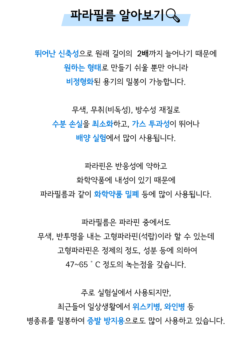 파라필름 알아보기: 뛰어난 신축성으로 원래 길이의 2배까지 늘어나기 때문에 원하는 형태로 만들기 쉬울 뿐만 아니라 비정형화된 용기의 밀봉이 가능합니다. 무색, 무취(비독성), 방수성 재질로 수분 손실을 최소화하고, 가스 투과성이 뛰어나 배양 실험에서 많이 사용됩니다. 파라핀은 반응성에 약하고 화학약품에 내성이 있기 때문에 파라필름과 같이 화학약품 밀폐 등에 많이 사용됩니다. 파라필름은 파라핀 중에서도 무색, 반투명을 내는 고형파라핀 (석랍)이라 할 수 있는데 고형파라핀은 정제의 정도, 성분 등에 의하여 47~65°C 정도의 녹는점을 갖습니다. 주로 실험실에서 사용되지만, 최근들어 일상생활에서 위스키병, 와인병 등 병종류를 밀봉하여 증발 방지용으로도 많이 사용하고 있습니다.
