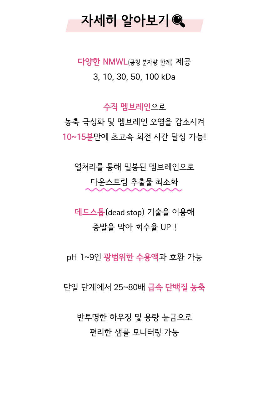 머크 아미콘 울트라 원심불리 필터 Merck Millipore Amicon® Ultra-15 Centrifugal Filter Unit 자세히 알아보기. 다양한 nmwl 제공(3, 10, 30, 50, 100 kDa), 수직 멤브레인으로 농축 극성화 및 멤브레인 오염을 감소시켜 10~15분만에 초고속 회전 시간 달성 가능! 열처리를 통해 밀봉된 멤브레인으로 다운스트림 추출물 최소화. 데드스톱(dead stop) 기술을 이용해 증발을 막아 회수율 UP! pH 1~9인 광범위한 수용액과 호환 가능. 단일 단계에서 25~80배 급속 단백질 농축. 반투명한 하우징 및 용량 눈금으로 편리한 샘플 모니터링 가능