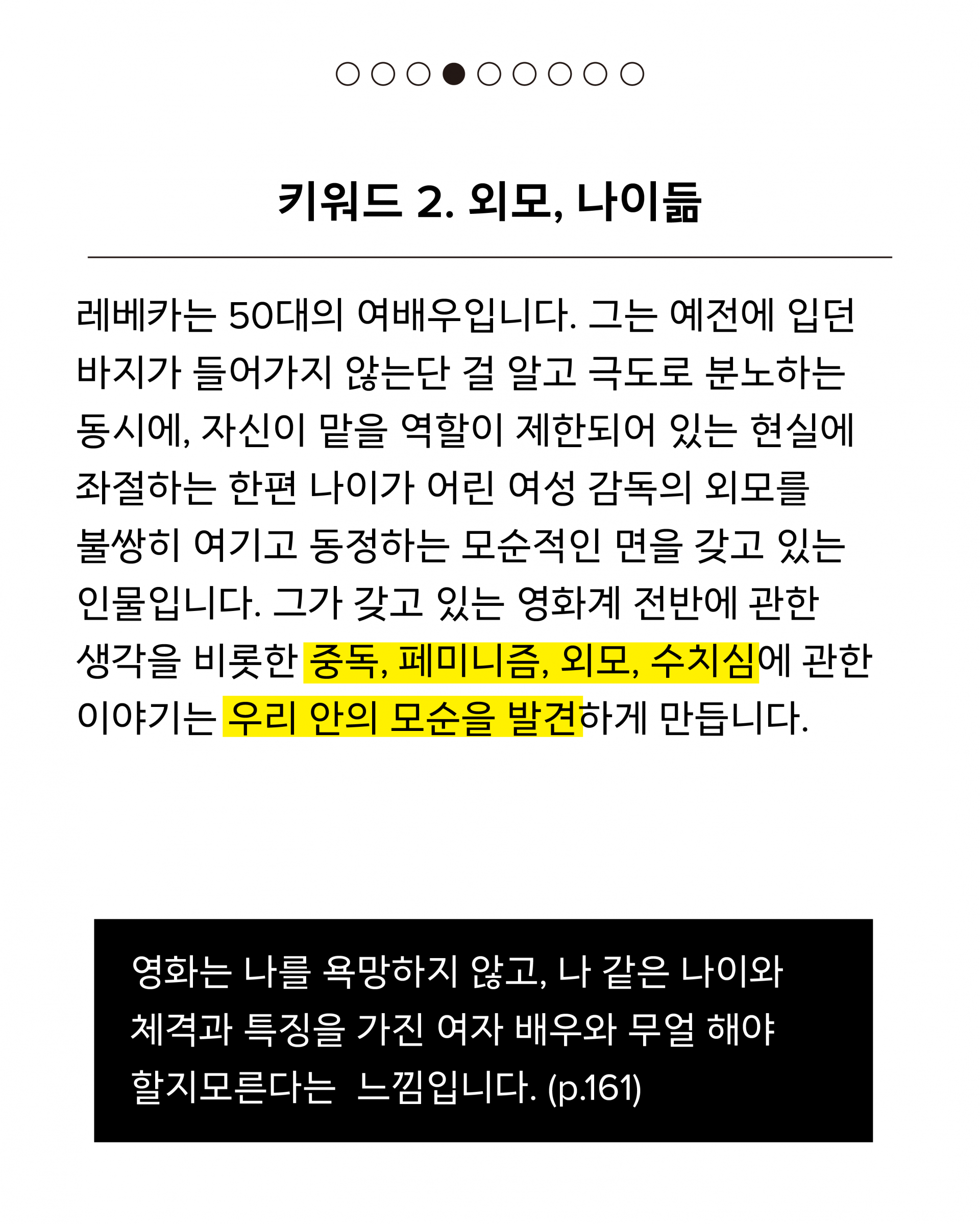 두 번째 키워드는 외모, 나이듦이에요. 레베카는 50대의 여배우입니다. 그는 예전에 입던 바지가 들어가지 않는단 걸 알고 극도로 분노하는 동시에, 자신이 맡을 역할이 제한되어 있는 현실에 좌절하는 한편 나이가 어린 여성 감독의 외모를 불쌍히 여기고 동정하는 모순적인 면을 갖고 있는 인물입니다. 그가 갖고 있는 영화계 전반에 관한 생각을 비롯한 중독, 페미니즘, 외모, 수치심에 관한 이야기는 우리 안의 모순을 발견하게 만듭니다. 인용문은 다음과 같습니다. 영화는 나를 욕망하지 않고, 나 같은 나이와 체격과 특징을 가진 여자 배우와 무얼 해야 할지모른다는 느낌입니다. (p.161)