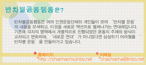 반차별공동행동은 여러 인권운동단체와 개인들이 모여 '반차별 운동'의 내용을 모색하고, 이것을 새로운 액션으로 펼쳐나가는 연대체입니다. 기존에 각자의 영역에서 개별적으로 진행되었던 운동의 주제와 방식이 교차되고 변화하며, '새로운 연대'가 아니었다면 상상하기 어려웠을 '반차별 운동'을 만들어가고 있습니다.