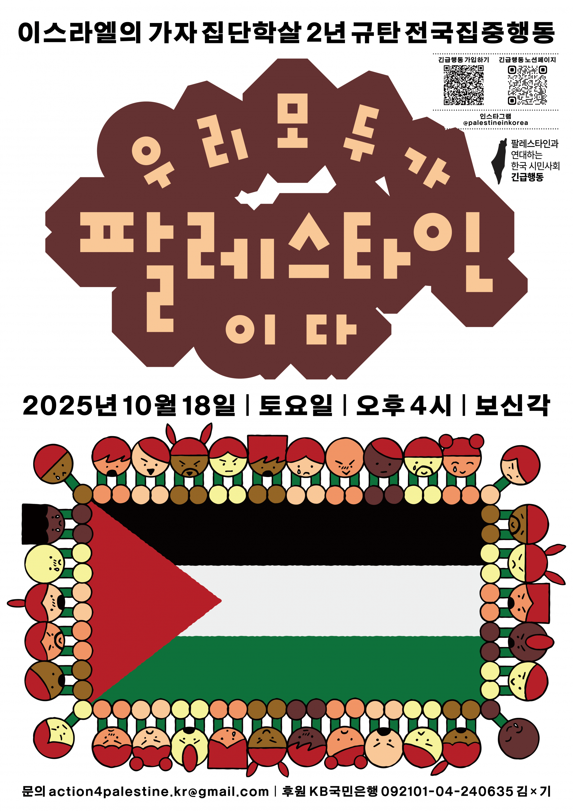 밝은 회색 배경의 세로형 포스터. 상단에는 검은 글씨로 “이스라엘의 가자 집단학살 2년 규탄 전국집중행동” 이라고 쓰여 있고, 그 아래 커다란 갈색 구름 모양 도형 안에 연한 살색 글씨로 “우리 모두가 팔레스타인이다” 라는 문구가 중앙에 배치되어 있다.  오른쪽 상단에는 두 개의 QR코드가 나란히 있으며, 각각 “긴급행동 가입하기”, “긴급행동 뉴스레터” 라고 쓰여 있다. 그 아래에는 인스타그램 계정 @palestineinkorea와 단체명 “팔레스타인과 연대하는 한국 시민사회 긴급행동”이 적혀 있다.  포스터 중간에는 큰 글씨로 집회 일시가 명시되어 있다: “2025년 10월 18일 | 토요일 | 오후 4시 | 보신각”  가장 아래에는 다양한 피부색과 표정을 가진 캐릭터들이 서로 손을 맞잡고 원형으로 둘러서 팔레스타인 국기를 감싸고 있는 일러스트가 있다. 국기는 왼쪽부터 빨강 삼각형, 검은색, 흰색, 초록색 가로줄의 팔레스타인 국기이며, 사람들은 모두 둥근 얼굴과 단순한 표정으로 그려져 있다. 맨 아래에는 “문의 action4palestine.kr@gmail.com  | 후원 KB국민은행 092101-04-240635 김×기”라는 문구가 작게 적혀 있다.