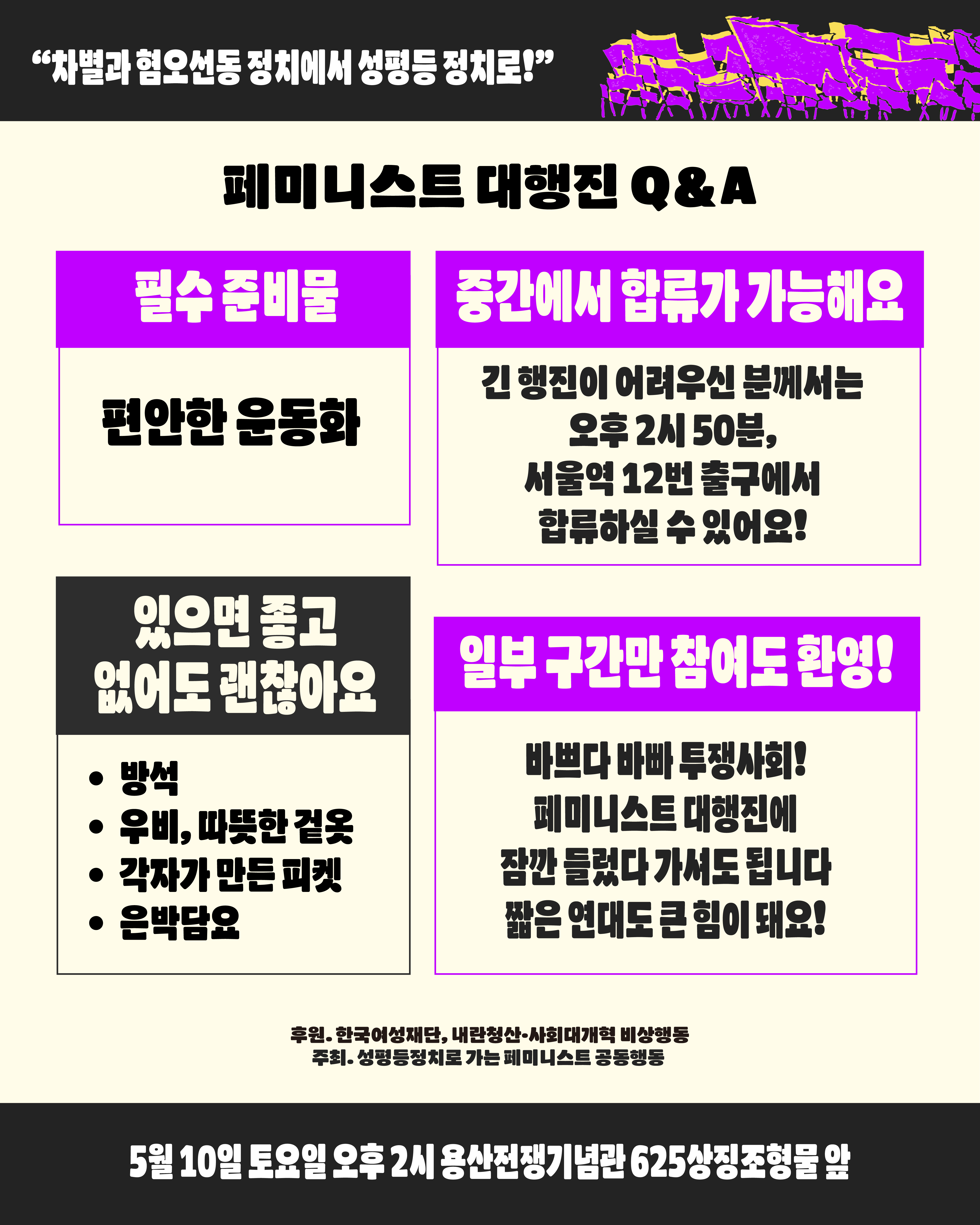 차별과 혐오선동 정치에서 성평등 정치로 가는 페미니스트 대행진의 필수 준비물은 편안한 운동화입니다. 긴 행진이 어려우신 분께서는 오후 2시 50분 서울역 12번 출구에서 합류하실 수 있습니다. 본 행진에 잠깐 들렀다 가셔도 됩니다. 짧은 연대도 큰 힘이 되어요. 방석, 우비, 따뜻한 겉옷, 각자가 만든 피켓, 은박담요는 가능하신 분께서만 준비해주시면 좋고 꼭 준비하지 않아도 괜찮습니다. 이번 행진은 5월 10일 토요일 오후 2시 용산전쟁기념관 625상징조형물 앞에서 집결합니다. 본 행진은 한국여성재단과 내란청산사회대개혁 비상행동에서 후원하며 성평등정치로 가는 페미니스트 공동행동이 주최합니다.