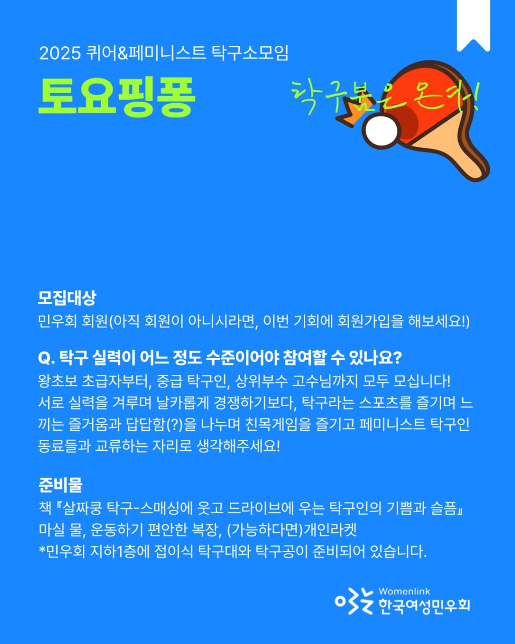 파란 배경의 홍보 포스터. 상단에는 다음과 같은 글이 적혀 있다. * 상단 왼쪽: "2025 퀴어&페미니스트 탁구소모임"(흰색 글씨), "토요핑퐁" (형광 연두색 굵은 글씨). 오른쪽 중앙에는 빨간 탁구채와 하얀 탁구공 일러스트가 있고, 그 위에 손글씨 스타일의 형광 연두색 텍스트로 "탁구붐은 온다!"라고 적혀 있다. 중간 이후부터는 참가 안내 내용이 흰색 글씨로 적혀 있다. 모집대상: 민우회 회원(아직 회원이 아니시라면, 이번 기회에 회원가입을 해보세요!). Q. 탁구 실력이 어느 정도 수준이어야 참여할 수 있나요? 왕초보 초급자부터, 중급 탁구인, 상위부수 고수님까지 모두 모십니다! 서로 실력을 겨루며 날카롭게 경쟁하기보다, 탁구라는 스포츠를 즐기며 느끼는 즐거움과 답답함(?)을 나누며 친목게임을 즐기고 페미니스트 탁구인 동료들과 교류하는 자리로 생각해주세요! 준비물: 책 『살짝쿵 탁구–스매싱에 웃고 드라이브에 우는 탁구인의 기쁨과 슬픔』, 마실 물, 운동하기 편안한 복장, (가능하다면) 개인라켓. *민우회 지하1층에 접이식 탁구대와 탁구공이 준비되어 있습니다. 포스터 하단 오른쪽에는 "Womenlink 한국여성민우회" 로고가 있다.
