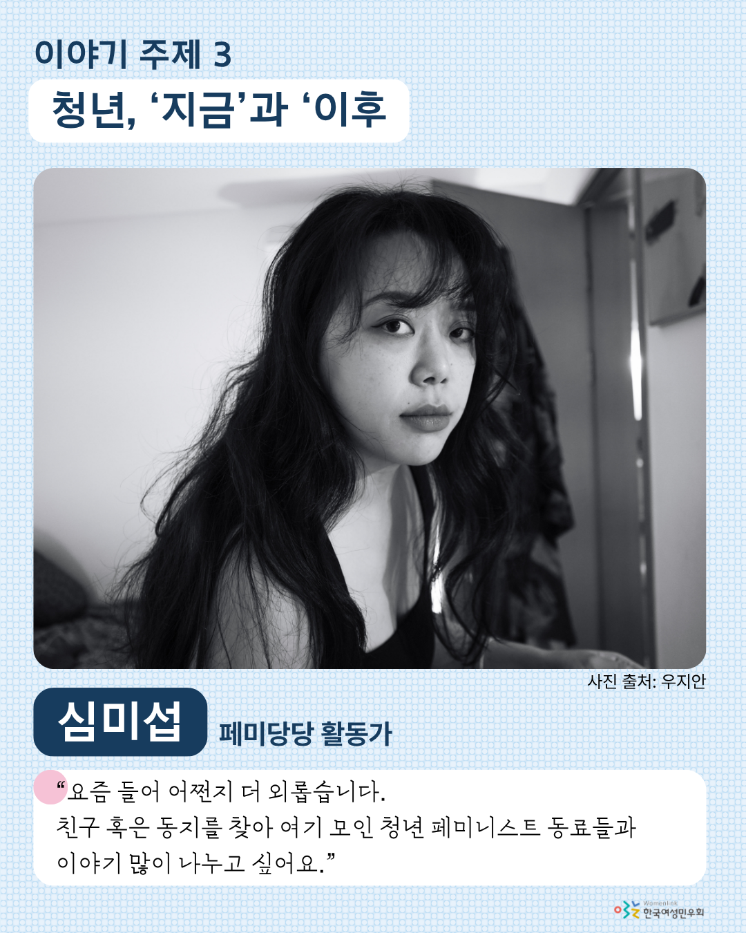 네 번째 홍보 이미지. 이미지 상단에는 세 번째 이야기 주제인 [청년, ‘지금’과 ‘이후’]가 적혀 있다. 그 아래에는 해당 주제 발제자 심미섭의 사진이 크게 놓여있다. 사진 바로 아래 사진 출처가 적혀 있다. 그 아래 왼쪽에는 발제자의 이름이, 오른쪽에는 발제자의 소속 ‘페미당당 활동가’가 적혀 있다. 그 아래에는 발제 소감, ‘요즘 들어 어쩐지 더 외롭습니다. 친구 혹은 동지를 찾아 여기 모인 청년 페미니스트 동료들과 이야기 많이 나누고 싶어요.’가 적혀 있다.