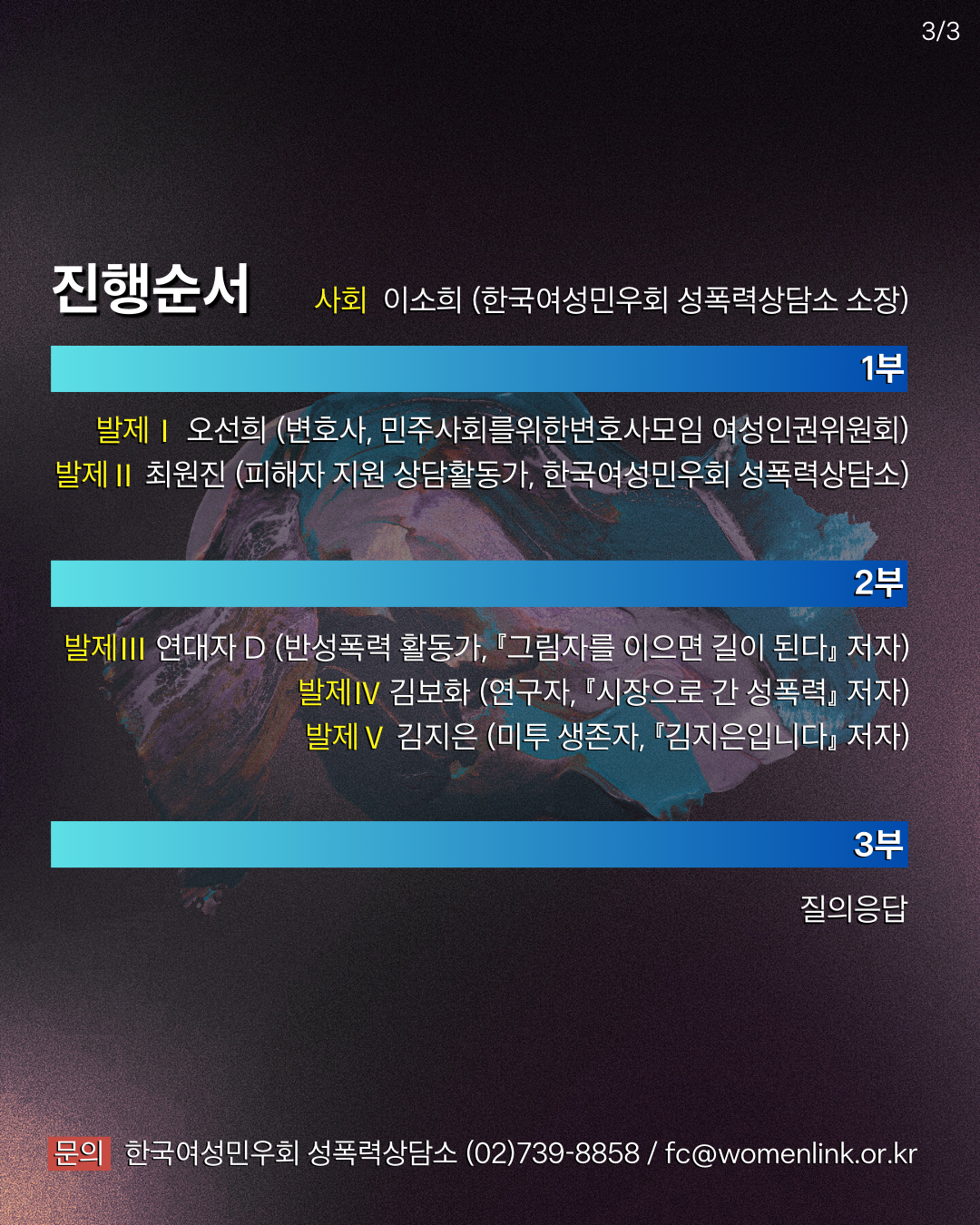 배경은 앞의 이미지들과 비슷한 어두운 색상에 추상적인 색감의 디자인이 흐릅니다. 여기서는 행사 진행 순서가 나와 있습니다.  사회: 이소희 (한국여성민우회 성폭력상담소 소장)  1부 발제: 오선희 (변호사, 민주사회를 위한 변호사모임 여성인권위원회)  2부 발제: 최원진 (피해자 지원 상담활동가, 한국여성민우회 성폭력상담소)  발제 III: 연대자 D (반성폭력 활동가, 『그림자를 이으면 길이 된다』 저자)  발제 IV: 김보화 (연극자, 『시장으로 간 성폭력』 저자)  발제 V: 김지은 (미투 생존자, 『김지은입니다』 저자)  3부: 질의응답  문의: 한국여성민우회 성폭력상담소 (02)739-8858 / fc@womenlink.or.kr