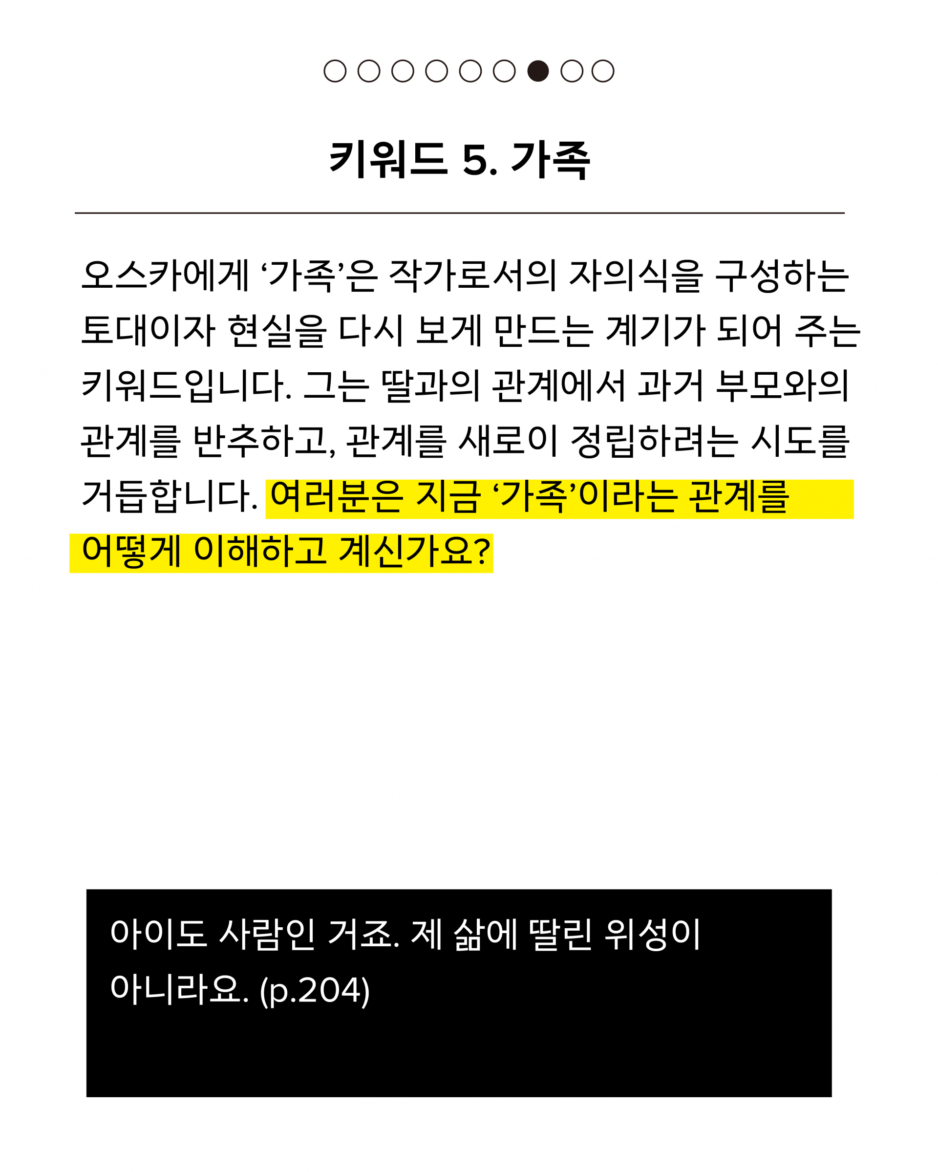 다섯 번째 키워드는 가족입니다. 오스카에게 ‘가족’은 작가로서의 자의식을 구성하는 토대이자 현실을 다시 보게 만드는 계기가 되어 주는 키워드입니다. 그는 딸과의 관계에서 과거 부모와의 관계를 반추하고, 관계를 새로이 정립하려는 시도를 거듭합니다. 여러분은 지금 ‘가족’이라는 관계를 어떻게 이해하고 계신가요? 인용문은 다음과 같습니다. 아이도 사람인 거죠. 제 삶에 딸린 위성이 아니라요. (p.204)