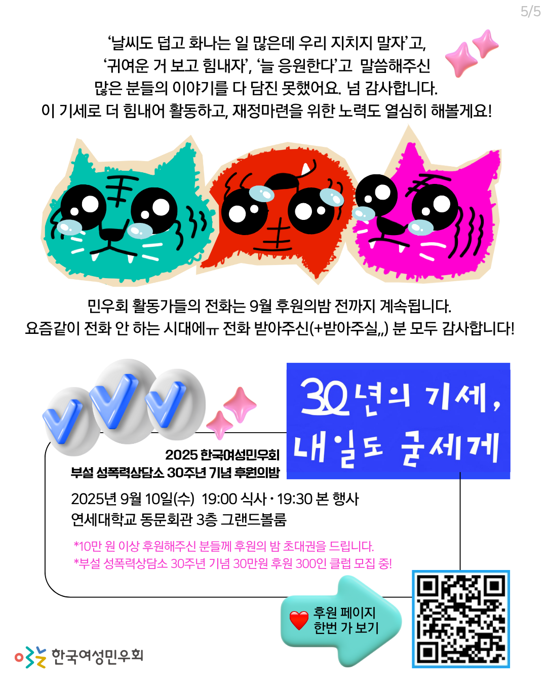 가운데에는 그렁그렁한 눈을 한 에메랄드색, 빨간색, 분홍색 호랑이 셋의 얼굴이 크게 들어가 있고, 그 아래엔 파란색 박스에 삐뚤빼뚤하지만 기운찬 디자인의 흰색 글씨로 '30년의 기세, 내일도 굳세게'라고 쓰여 있다. 곳곳에 분홍색 반짝이, 하늘색 체크버튼 등의 장식 이미지가 있다.   위쪽부터 가운데정렬 큰 글씨로 아래 내용이 적혀 있다.   '날씨도 덥고 화나는 일 많은데 우리 지치지 말자'고, '귀여운 거 보고 힘내자', '늘 응원한다'고 말씀해주신 많은 분들의 이야기를 다 담진 못했어요. 넘 감사합니다. 이 기세로 더 힘내어 활동하고, 재정마련을 위한 노력도 열심히 해볼게요!   민우회 활동가들의 전화는 9월 후원의밤 전까지 계속됩니다. 요즘같이 전화 안 하는 시대에ㅠ 전화 받아주신(+받아주실,,) 분 모두 감사합니다!  맨 아랫쪽 박스 안에는 후원의밤 세부정보가 적혀 있다.    [2025년 9월 10일(수) 19:00 식사 · 19:30 본 행사  연세대학교 동문회관 3층 그랜드볼룸  *10만원 이상 후원해주신 분들께 후원의밤 초대권을 드립니다. *부설 성폭력상담소 30주년 기념 30만원 후원 300인 클럽 모집 중!]   에메랄드색 화살표 버튼이미지에 빨간 하트와 '후원페이지 한 번 가보기' 라고 적혀 있고, 그 옆엔 후원약정 페이지로 접속되는 QR코드 이미지가 있다.   큐알코드는 아래 페이지로 연결된다.  https://docs.google.com/forms/d/e/1FAIpQLScaUPYf9OVavoHHnuoN9XM7CaWEsGAgWaRiyES1sQ7yCEq1yg/viewform?pli=1
