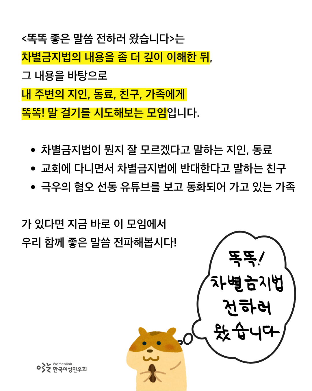 차별금지법의 내용을 좀 더 깊이 이해한 뒤, 내 주변의 지인, 동료, 친구, 가족에게 똑똑! 말 걸기를 시도해보는 모임이라는 문구 아래에 노란색으로 하이라이트 표시가 되어 있다. 이미지 배경은 흰색이고, 글자는 검정색이다. 이미지 하단에는 햄스터가 아몬드를 손에 쥐고 있는 일러스트가 그려져 있고, 우측에는 흰색 구름 모양 말풍선 위에 똑똑! 차별금지법 전하러 왔습니다 라고 적혀 있다. 이미지 좌측 하단에는 한국여성민우회 로고가 삽입되어 있다.