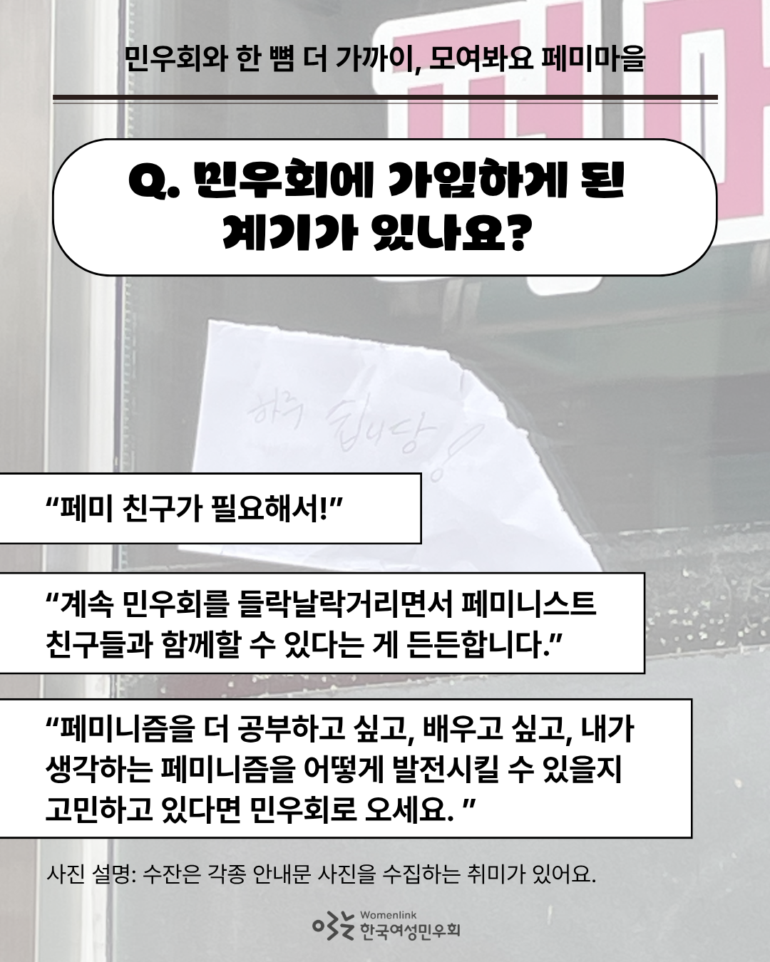 민우회원 수잔이 찍은 각종 안내문 중 ‘하루 쉽니다’라는 글씨가 쓰인 종이를 찍은 사진을 배경으로 한 세 번째 이미지. 이미지 위쪽에는 인터뷰 질문 ‘Q. 민우회에 가입하게 된 계기가 있나요?’가 쓰여있다. 그 아래에는 답변 중 일부를 발췌한 내용이 네모 박스 안에 적혀 있다. 이미지 아래쪽은 배경의 사진을 설명하는 내용이 첨부되어있다.