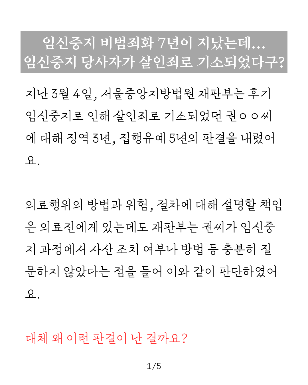임신중지 비범죄화 7년이 지났는데 임신중지 당사자가 살인죄로 기소되었다구? 라는 제목 아래로 다음과 같은 본문이 적혀 있다. 지난 3월 4일, 서울중앙지방법원 재판부는 후기 임신중지로 인해 살인죄로 기소되었던 권 씨에 대해 징역 3년, 집행유예 5년의 판결을 내렸어요. 의료행위의 방법과 위험, 절차에 대해 설명할 책임은 의료진에게 있는데도 재판부는 권씨가 임신중지 과정에서 사산 조치 여부나 방법 등 충분히 질문하지 않았다는 점을 들어 이와 같이 판단하였어요. 대체 왜 이런 판결이 난 걸까요?